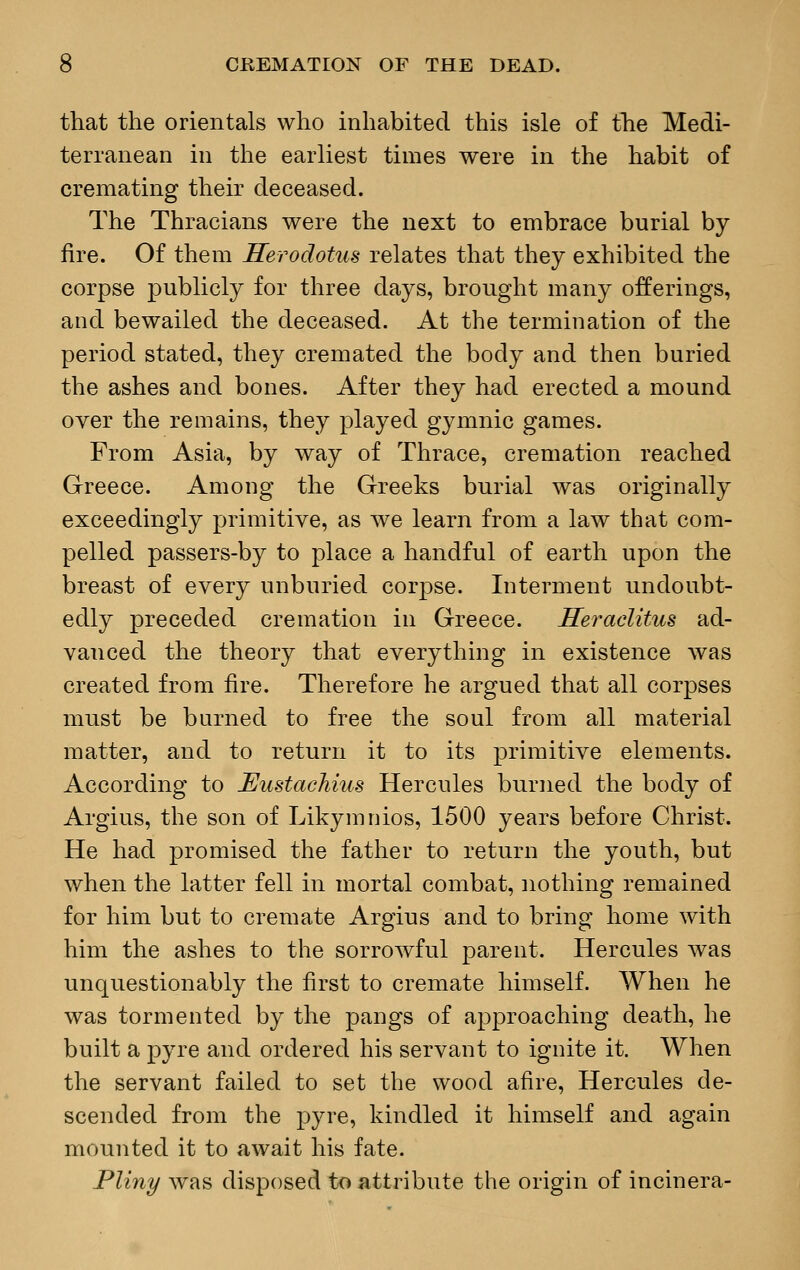 that the orientals who inhabited this isle of the Medi- terranean in the earliest times were in the habit of cremating their deceased. The Thracians were the next to embrace burial by fire. Of them Herodotus relates that they exhibited the corpse publicly for three days, brought many offerings, and bewailed the deceased. At the termination of the period stated, they cremated the body and then buried the ashes and bones. After they had erected a mound over the remains, they played gymnic games. From Asia, by way of Thrace, cremation reached Greece. Among the Greeks burial was originally exceedingly primitive, as we learn from a law that com- pelled passers-by to place a handful of earth upon the breast of every unburied corpse. Interment undoubt- edly preceded cremation in Greece. Heraclitus ad- vanced the theory that everything in existence was created from fire. Therefore he argued that all corpses must be burned to free the soul from all material matter, and to return it to its primitive elements. According to JSustachius Hercules burned the body of Argius, the son of Likymnios, 1500 years before Christ. He had promised the father to return the youth, but when the latter fell in mortal combat, nothing remained for him but to cremate Argius and to bring home with him the ashes to the sorrowful parent. Hercules was unquestionably the first to cremate himself. When he was tormented by the pangs of approaching death, he built a pyre and ordered his servant to ignite it. When the servant failed to set the wood afire, Hercules de- scended from the pyre, kindled it himself and again mounted it to await his fate. Pliny was disposed to attribute the origin of incinera-