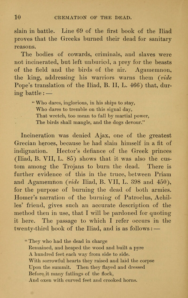 slain in battle. Line 69 of the first book of the Iliad proves that the Greeks burned their dead for sanitary reasons. The bodies of cowards, criminals, and slaves were not incinerated, but left unburied, a prey for the beasts of the field and the birds of the air. Agamemnon, the king, addressing his warriors warns them (vide Pope's translation of the Iliad, B. II, L. 466) that, dur- ing battle: —  Who dares, inglorious, in his ships to stay, Who dares to tremble on this signal day, That wretch, too mean to fall by martial power, The birds shall mangle, and the dogs devour. Incineration was denied Ajax, one of the greatest Grecian heroes, because he had slain himself in a fit of indignation. Hector's defiance of the Greek princes (Iliad, B. VII, L. 85) shows that it was also the cus- tom among the Trojans to burn the dead. There is further evidence of this in the truce, between Priam and Agamemnon (vide Iliad, B. VII, L. 398 and 450), for the purpose of burning the dead of both armies. Homer's narration of the burning of Patroclus, Achil- les' friend, gives such an accurate description of the method then in use, that I will be pardoned for quoting it here. The passage to which I refer occurs in the twenty-third book of the Iliad, and is as follows: —  They who had the dead in charge Remained, and heaped the wood and built a pyre A hundred feet each way from side to side. With sorrowful hearts they raised and laid the corpse Upon the summit. Then they flayed and dressed Before it many fatlings of the flock, And oxen with curved feet and crooked horns.