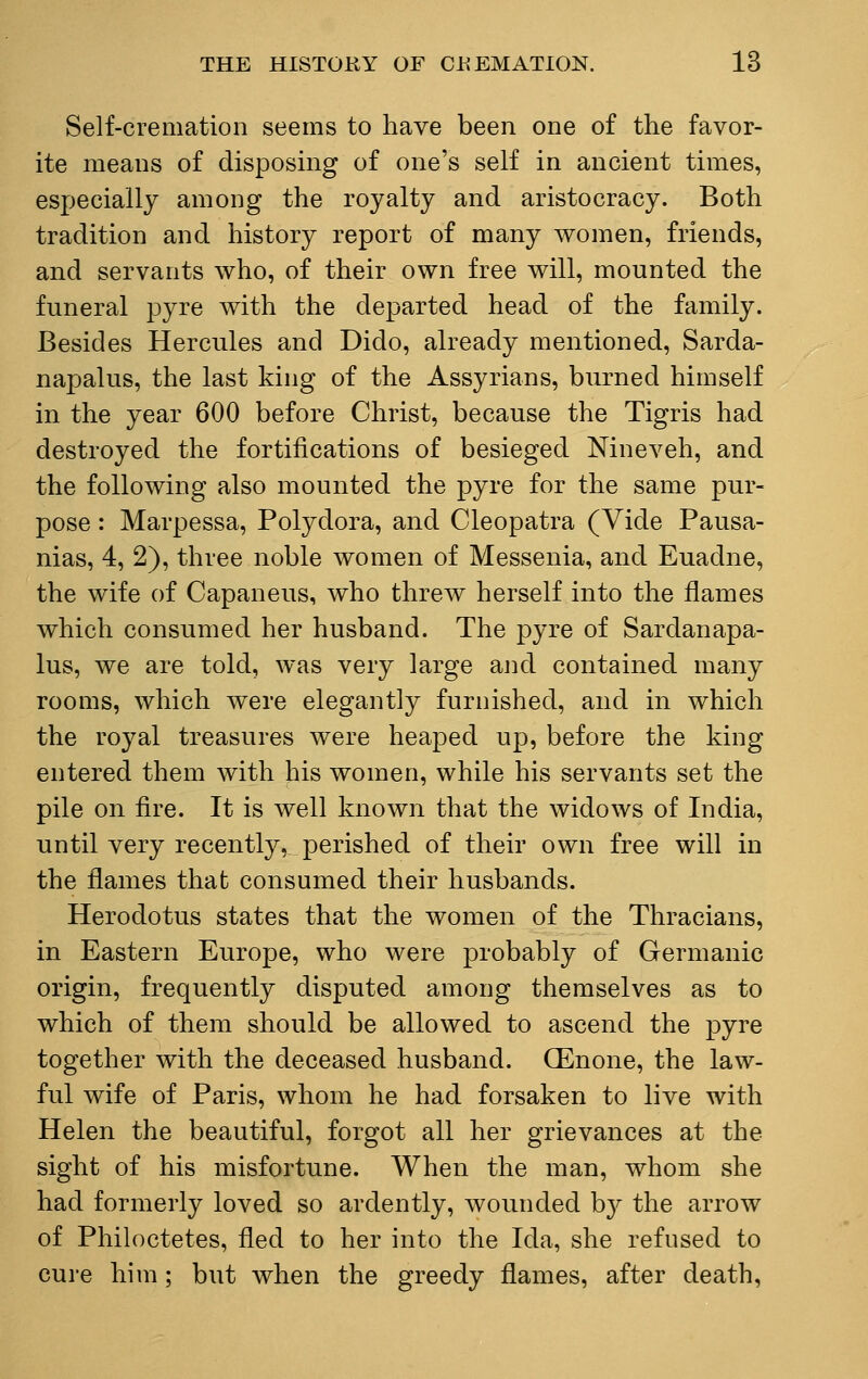 Self-cremation seems to have been one of the favor- ite means of disposing of one's self in ancient times, especially among the royalty and aristocracy. Both tradition and history report of many women, friends, and servants who, of their own free will, mounted the funeral pyre with the departed head of the family. Besides Hercules and Dido, already mentioned, Sarda- napalus, the last king of the Assyrians, burned himself in the year 600 before Christ, because the Tigris had destroyed the fortifications of besieged Nineveh, and the following also mounted the pyre for the same pur- pose : Marpessa, Polydora, and Cleopatra (Vide Pausa- nias, 4, 2), three noble women of Messenia, and Euadne, the wife of Capaneus, who threw herself into the flames which consumed her husband. The pyre of Sardanapa- lus, we are told, was very large and contained many rooms, which were elegantly furnished, and in which the royal treasures were heaped up, before the king entered them with his women, while his servants set the pile on fire. It is well known that the widows of India, until very recently, perished of their own free will in the flames that consumed their husbands. Herodotus states that the women of the Thracians, in Eastern Europe, who were probably of Germanic origin, frequently disputed among themselves as to which of them should be allowed to ascend the pyre together with the deceased husband. (Enone, the law- ful wife of Paris, whom he had forsaken to live with Helen the beautiful, forgot all her grievances at the sight of his misfortune. When the man, whom she had formerly loved so ardently, wounded by the arrow of Philoctetes, fled to her into the Ida, she refused to cure him; but when the greedy flames, after death,