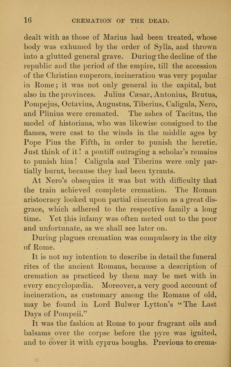 dealt with as those of Marius had been treated, whose body was exhumed by the order of Sylla, and thrown into a glutted general grave. During the decline of the republic and the period of the empire, till the accession of the Christian emperors, incineration was very popular in Rome; it was not only general in the capital, but also in the provinces. Julius Caesar, Antonius, Brutus, Pompejus, Octavius, Augustus, Tiberius, Caligula, Nero, and Plinius were cremated. The ashes of Tacitus, the model of historians, who was likewise consigned to the flames, were cast to the winds in the middle ages by Pope Pius the Fifth, in order to punish the heretic. Just think of it! a pontiff outraging a scholar's remains to punish him! Caligula and Tiberius were only par- tially burnt, because they had been tyrants. At Nero's obsequies it was but with difficulty that the train achieved complete cremation. The Roman aristocracy looked upon partial cineration as a great dis- grace, which adhered to the respective family a long time. Yet this infamy was often meted out to the poor and unfortunate, as we shall see later on. During plagues cremation was compulsory in the city of Rome. It is not my intention to describe in detail the funeral rites of the ancient Romans, because a description of cremation as practiced by them may be met with in every encyclopaedia. Moreover, a very good account of incineration, as customary among the Romans of old, may be found in Lord Bulwer Lytton's The Last Days of Pompeii. It was the fashion at Rome to pour fragrant oils and balsams over the corpse before the pyre was ignited, and to cover it with Cyprus boughs. Previous to crema-