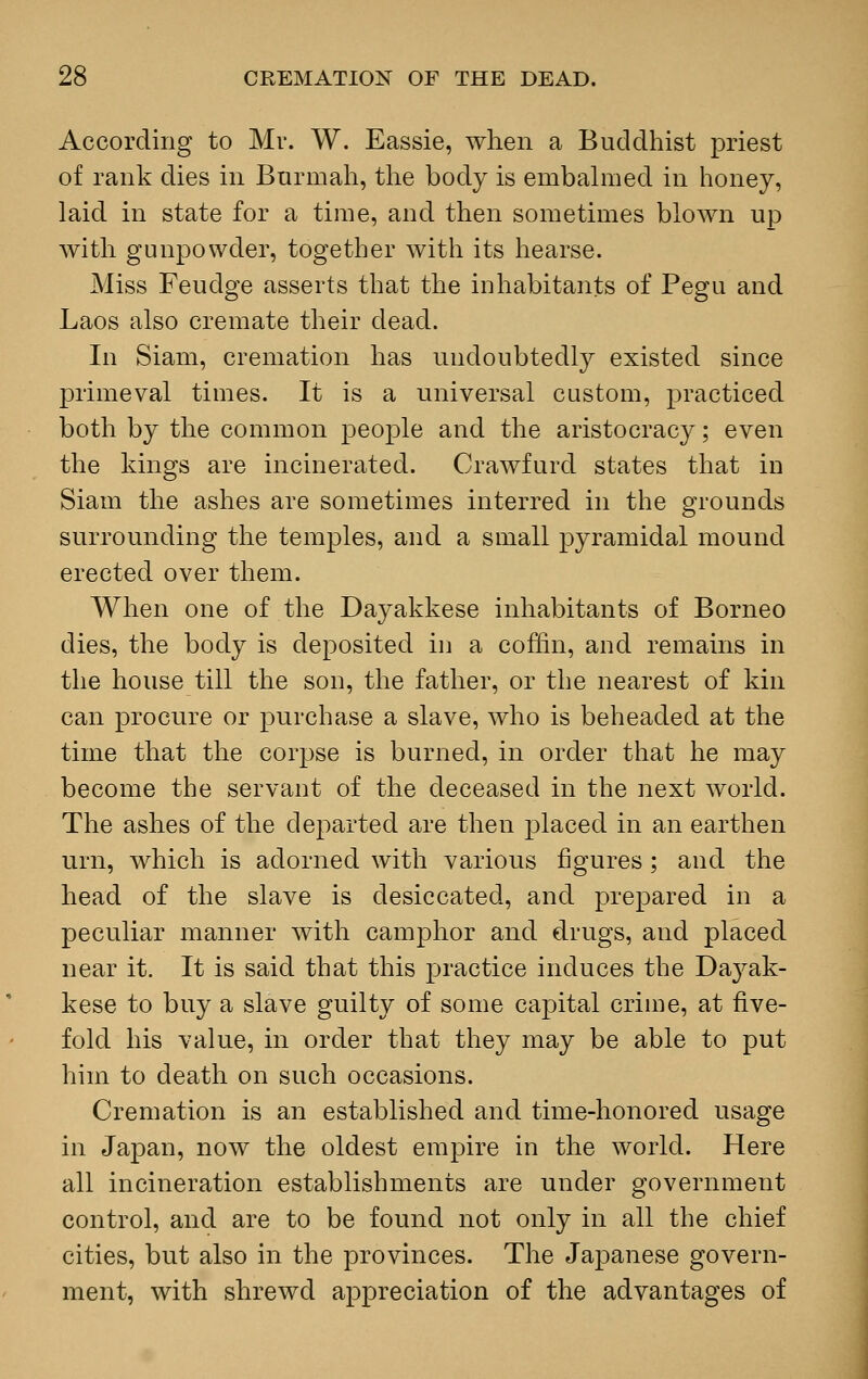 According to Mr. W. Eassie, when a Buddhist priest of rank dies in Bnrmah, the body is embalmed in honey, laid in state for a time, and then sometimes blown up with gunpowder, together with its hearse. Miss Feudge asserts that the inhabitants of Pegu and Laos also cremate their dead. In Siam, cremation has undoubtedly existed since primeval times. It is a universal custom, practiced both by the common people and the aristocracy; even the kings are incinerated. Crawfurd states that in Siam the ashes are sometimes interred in the grounds surrounding the temples, and a small pyramidal mound erected over them. When one of the Dayakkese inhabitants of Borneo dies, the body is deposited in a coffin, and remains in the house till the son, the father, or the nearest of kin can procure or purchase a slave, who is beheaded at the time that the corpse is burned, in order that he may become the servant of the deceased in the next world. The ashes of the departed are then placed in an earthen urn, which is adorned with various figures; and the head of the slave is desiccated, and prepared in a peculiar manner with camphor and drugs, and placed near it. It is said that this practice induces the Da}^ak- kese to buy a slave guilty of some capital crime, at five- fold his value, in order that they may be able to put him to death on such occasions. Cremation is an established and time-honored usage in Japan, now the oldest empire in the world. Here all incineration establishments are under government control, and are to be found not only in all the chief cities, but also in the provinces. The Japanese govern- ment, with shrewd appreciation of the advantages of