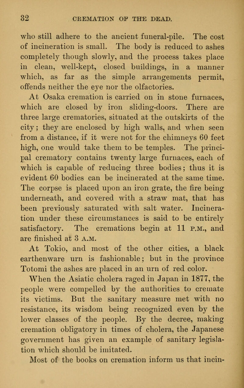 who still adhere to the ancient funeral-pile. The cost of incineration is small. The body is reduced to ashes completely though slowly, and the process takes place in clean, well-kept, closed buildings, in a manner which, as far as the simple arrangements permit, offends neither the eye nor the olfactories. At Osaka cremation is carried on in stone furnaces, which are closed by iron sliding-doors. There are three large crematories, situated at the outskirts of the city; they are enclosed by high walls, and when seen from a distance, if it were not for the chimneys 60 feet high, one would take them to be temples. The princi- pal crematory contains twenty large furnaces, each of which is capable of reducing three bodies; thus it is evident 60 bodies can be incinerated at the same time. The corpse is placed upon an iron grate, the fire being underneath, and covered with a straw mat, that has been previously saturated with salt water. Incinera- tion under these circumstances is said to be entirely satisfactory. The cremations begin at 11 p.m., and are finished at 3 A.M. At Tokio, and most of the other cities, a black earthenware urn is fashionable; but in the province Totomi the ashes are placed in an urn of red color. When the Asiatic cholera raged in Japan in 1877, the people were compelled by the authorities to cremate its victims. But the sanitary measure met with no resistance, its wisdom being recognized even by the lower classes of the people. By the decree, making cremation obligatory in times of cholera, the Japanese government has given an example of sanitary legisla- tion which should be imitated. Most of the books on cremation inform us that incin-