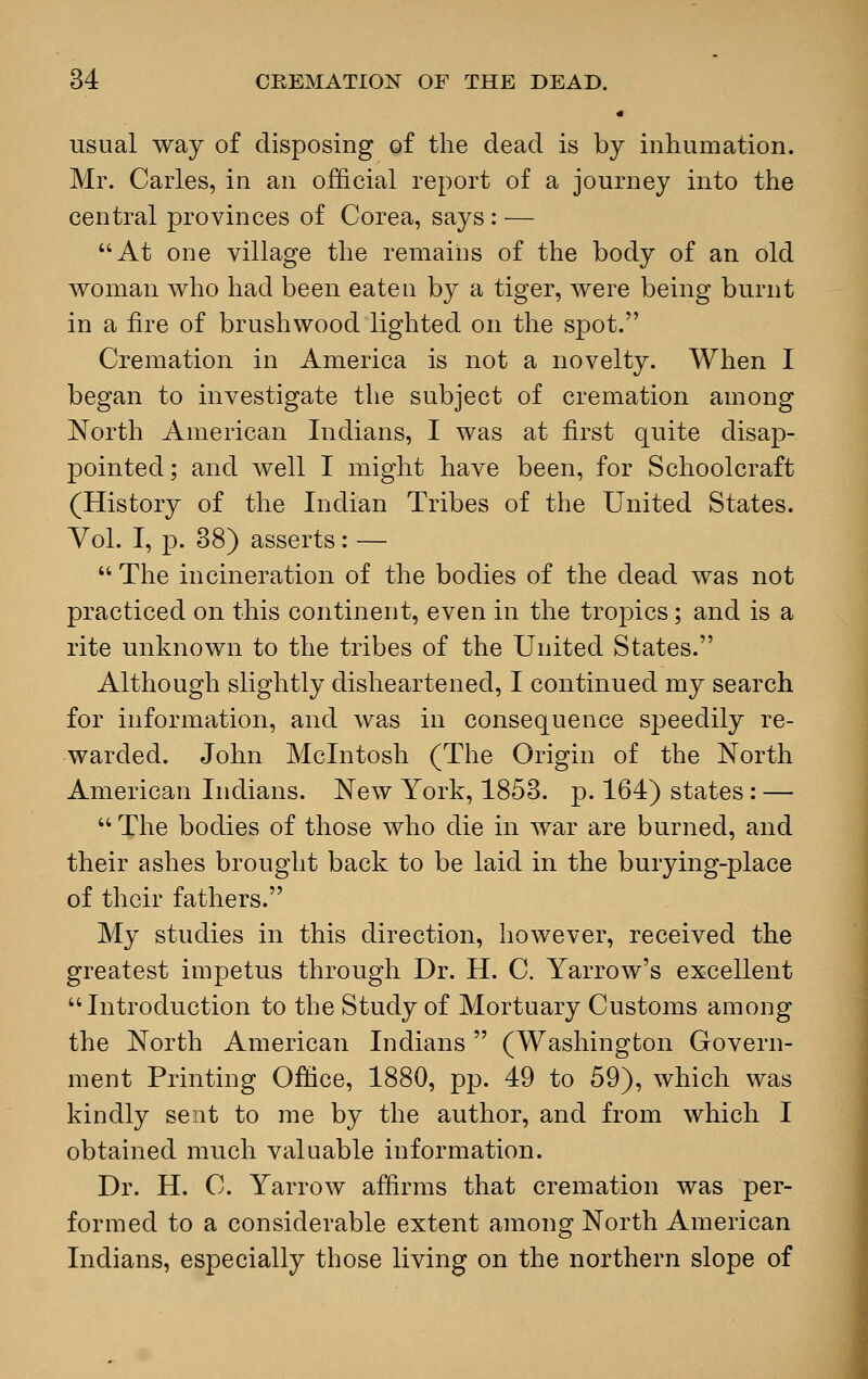 « usual way of disposing of the dead is by inhumation. Mr. Carles, in an official report of a journey into the central provinces of Corea, says : — At one village the remains of the body of an old woman who had been eateu by a tiger, were being burnt in a fire of brushwood lighted on the spot. Cremation in America is not a novelty. When I began to investigate the subject of cremation among North American Indians, I was at first quite disap- pointed; and well I might have been, for Schoolcraft (History of the Indian Tribes of the United States. Vol. I, p. 38) asserts: —  The incineration of the bodies of the dead was not practiced on this continent, even in the tropics; and is a rite unknown to the tribes of the United States. Although slightly disheartened, I continued my search for information, and was in consequence speedily re- warded. John Mcintosh (The Origin of the North American Indians. New York, 1853. p. 164) states: —  The bodies of those who die in war are burned, and their ashes brought back to be laid in the burying-place of their fathers. My studies in this direction, however, received the greatest impetus through Dr. H. C. Yarrow's excellent Introduction to the Study of Mortuary Customs among the North American Indians  (Washington Govern- ment Printing Office, 1880, pp. 49 to 59), which was kindly sent to me by the author, and from which I obtained much valuable information. Dr. H. C. Yarrow affirms that cremation was per- formed to a considerable extent among North American Indians, especially those living on the northern slope of