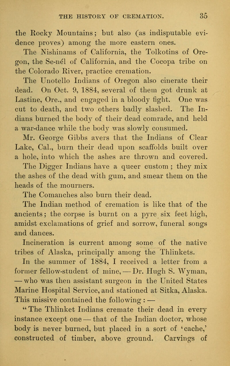 the Rocky Mountains; but also (as indisputable evi- dence proves) among the more eastern ones. The Nishinams of California, the Tolkotins of Ore- gon, the Se-ne'l of California, and the Cocopa tribe on the Colorado River, practice cremation. The Unotello Indians of Oregon also cinerate their dead. On Oct. 9, 1884, several of them got drunk at Lastine, Ore., and engaged in a bloody fight. One was cut to death, and two others badly slashed. The In- dians burned the body of their dead comrade, and held a war-dance while the body was slowly consumed. Mr. George Gibbs avers that the Indians of Clear Lake, Cal., burn their dead upon scaffolds built over a hole, into which the ashes are thrown and covered. The Digger Indians have a queer custom ; they mix the ashes of the dead with gum, and smear them on the heads of the mourners. The Comanches also burn their dead. The Indian method of cremation is like that of the ancients; the corpse is burnt on a pyre six feet high, amidst exclamations of grief and sorrow, funeral songs and dances. Incineration is current among some of the native tribes of Alaska, principally among the Thlinkets. In the summer of 1884, I received a letter from a former fellow-student of mine, — Dr. Hugh S. Wyman, — who was then assistant surgeon in the United States Marine Hospital Service, and stationed at Sitka, Alaska. This missive contained the following : —  The Thlinket Indians cremate their dead in every instance except one — that of the Indian doctor, whose body is never burned, but placed in a sort of s cache,' constructed of timber, above ground. Carvings of