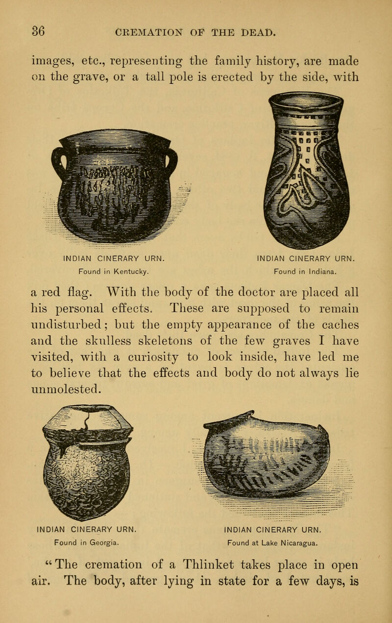 images, etc., representing the family history, are made on the grave, or a tall pole is erected by the side, with INDIAN CINERARY URN. Found in Kentucky. INDIAN CINERARY URN. Found in Indiana. a red flag. With the body of the doctor are placed all his personal effects. These are supposed to remain undisturbed; but the empty appearance of the caches and the skulless skeletons of the few graves I have visited, with a curiosity to look inside, have led me to believe that the effects and body do not always lie unmolested. INDIAN CINERARY URN. Found in Georgia. INDIAN CINERARY URN. Found at Lake Nicaragua.  The cremation of a Thlinket takes place in open air. The body, after lying in state for a few days, is