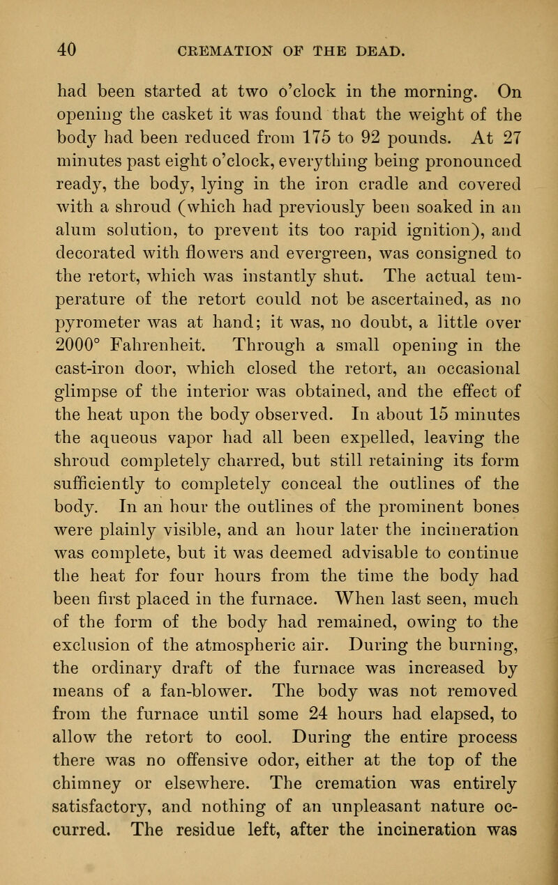 had been started at two o'clock in the morning. On opening the casket it was found that the weight of the bod}' had been reduced from 175 to 92 pounds. At 27 minutes past eight o'clock, everything being pronounced ready, the body, lying in the iron cradle and covered with a shroud (which had previously been soaked in an alum solution, to prevent its too rapid ignition), and decorated with flowers and evergreen, was consigned to the retort, which was instantly shut. The actual tem- perature of the retort could not be ascertained, as no pyrometer was at hand; it was, no doubt, a little over 2000° Fahrenheit. Through a small opening in the cast-iron door, which closed the retort, an occasional glimpse of the interior was obtained, and the effect of the heat upon the body observed. In about 15 minutes the aqueous vapor had all been expelled, leaving the shroud completely charred, but still retaining its form sufficiently to completely conceal the outlines of the body. In an hour the outlines of the prominent bones were plainly visible, and an hour later the incineration was complete, but it was deemed advisable to continue the heat for four hours from the time the body had been first placed in the furnace. When last seen, much of the form of the body had remained, owing to the exclusion of the atmospheric air. During the burning, the ordinary draft of the furnace was increased by means of a fan-blower. The body was not removed from the furnace until some 24 hours had elapsed, to allow the retort to cool. During the entire process there was no offensive odor, either at the top of the chimney or elsewhere. The cremation was entirely satisfactory, and nothing of an unpleasant nature oc- curred. The residue left, after the incineration was