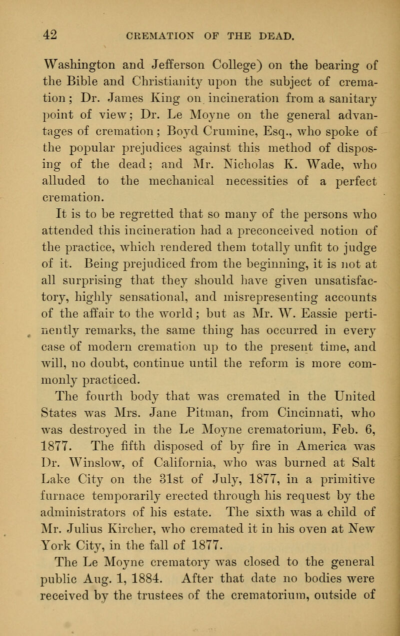 Washington and Jefferson College) on the bearing of the Bible and Christianity upon the subject of crema- tion; Dr. James King on. incineration from a sanitary point of view; Dr. Le Moyne on the general advan- tages of cremation; Boyd Crumine, Esq., who spoke of the popular prejudices against this method of dispos- ing of the dead; and Mr. Nicholas K. Wade, who alluded to the mechanical necessities of a perfect cremation. It is to be regretted that so many of the persons who attended this incineration had a preconceived notion of the practice, which rendered them totally unfit to judge of it. Being prejudiced from the beginning, it is not at all surprising that they should have given unsatisfac- tory, highly sensational, and misrepresenting accounts of the affair to the world; but as Mr. W. Eassie perti- nently remarks, the same thing has occurred in every case of modern cremation up to the present time, and will, no doubt, continue until the reform is more com- monly practiced. The fourth body that was cremated in the United States was Mrs. Jane Pitman, from Cincinnati, who was destroyed in the Le Moyne crematorium, Feb. 6, 1877. The fifth disposed of bj fire in America was Dr. Winslow, of California, who was burned at Salt Lake City on the 31st of July, 1877, in a primitive furnace temporarily erected through his request by the administrators of his estate. The sixth was a child of Mr. Julius Kircher, who cremated it in his oven at New York City, in the fall of 1877. The Le Moyne crematory was closed to the general public Aug. 1, 1884. After that date no bodies were received by the trustees of the crematorium, outside of