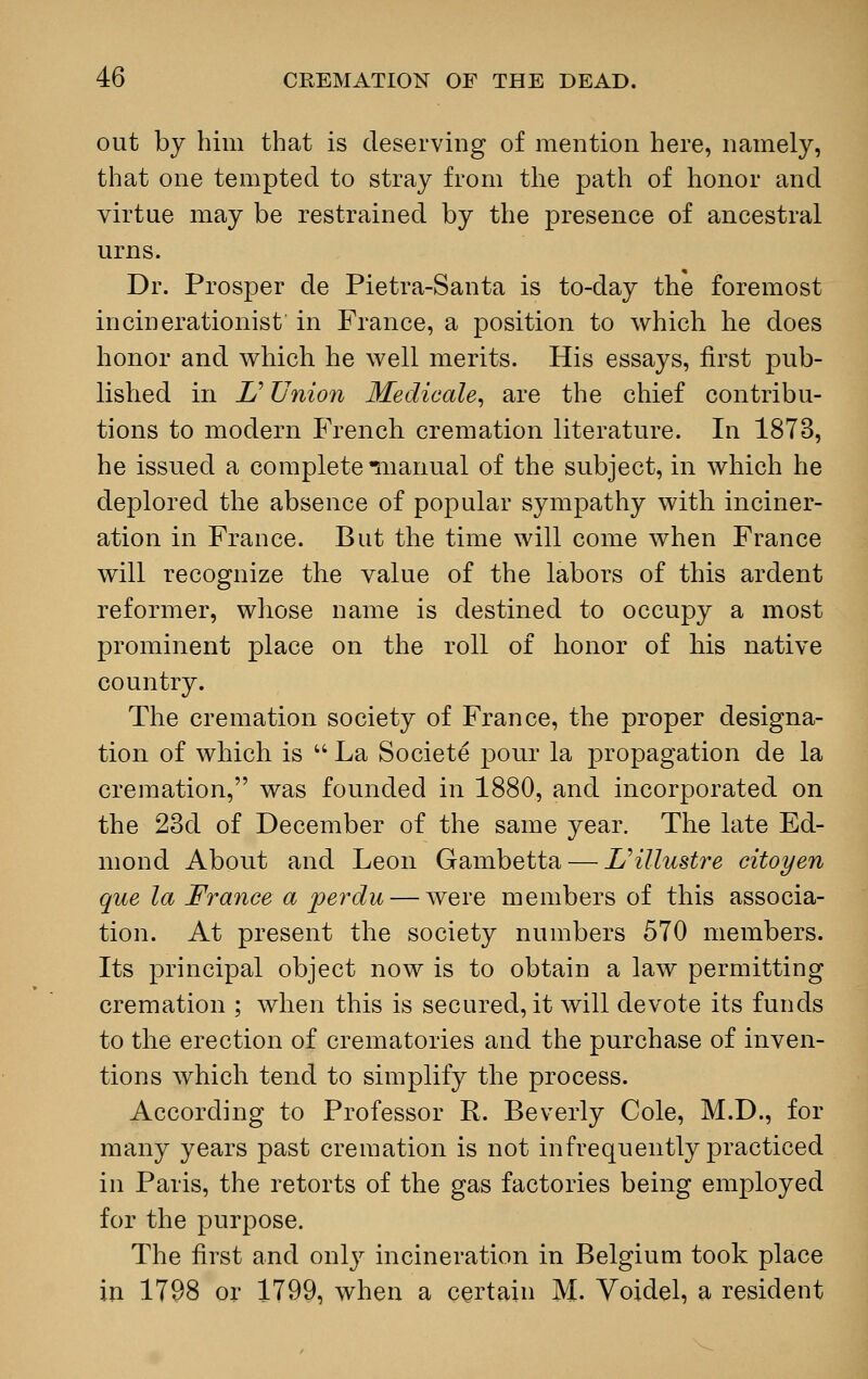 out by him that is deserving of mention here, namely, that one tempted to stray from the path of honor and virtue may be restrained by the presence of ancestral urns. Dr. Prosper de Pietra-Santa is to-day the foremost incinerationist in France, a position to which he does honor and which he well merits. His essays, first pub- lished in £' Union Medicale, are the chief contribu- tions to modern French cremation literature. In 1873, he issued a complete manual of the subject, in which he deplored the absence of popular sympathy with inciner- ation in France. But the time will come when France will recognize the value of the labors of this ardent reformer, whose name is destined to occupy a most prominent place on the roll of honor of his native country. The cremation society of France, the proper designa- tion of which is  La Societe pour la propagation de la cremation, was founded in 1880, and incorporated on the 23d of December of the same year. The late Ed- niond About and Leon Gambetta — L'illustre citoyen que la France a perdu — were members of this associa- tion. At present the society numbers 570 members. Its principal object now is to obtain a law permitting cremation ; when this is secured, it will devote its funds to the erection of crematories and the purchase of inven- tions which tend to simplify the process. According to Professor R. Beverly Cole, M.D., for many years past cremation is not infrequently practiced in Paris, the retorts of the gas factories being employed for the purpose. The first and only incineration in Belgium took place in 1798 or 1799, when a certain M. Voidel, a resident