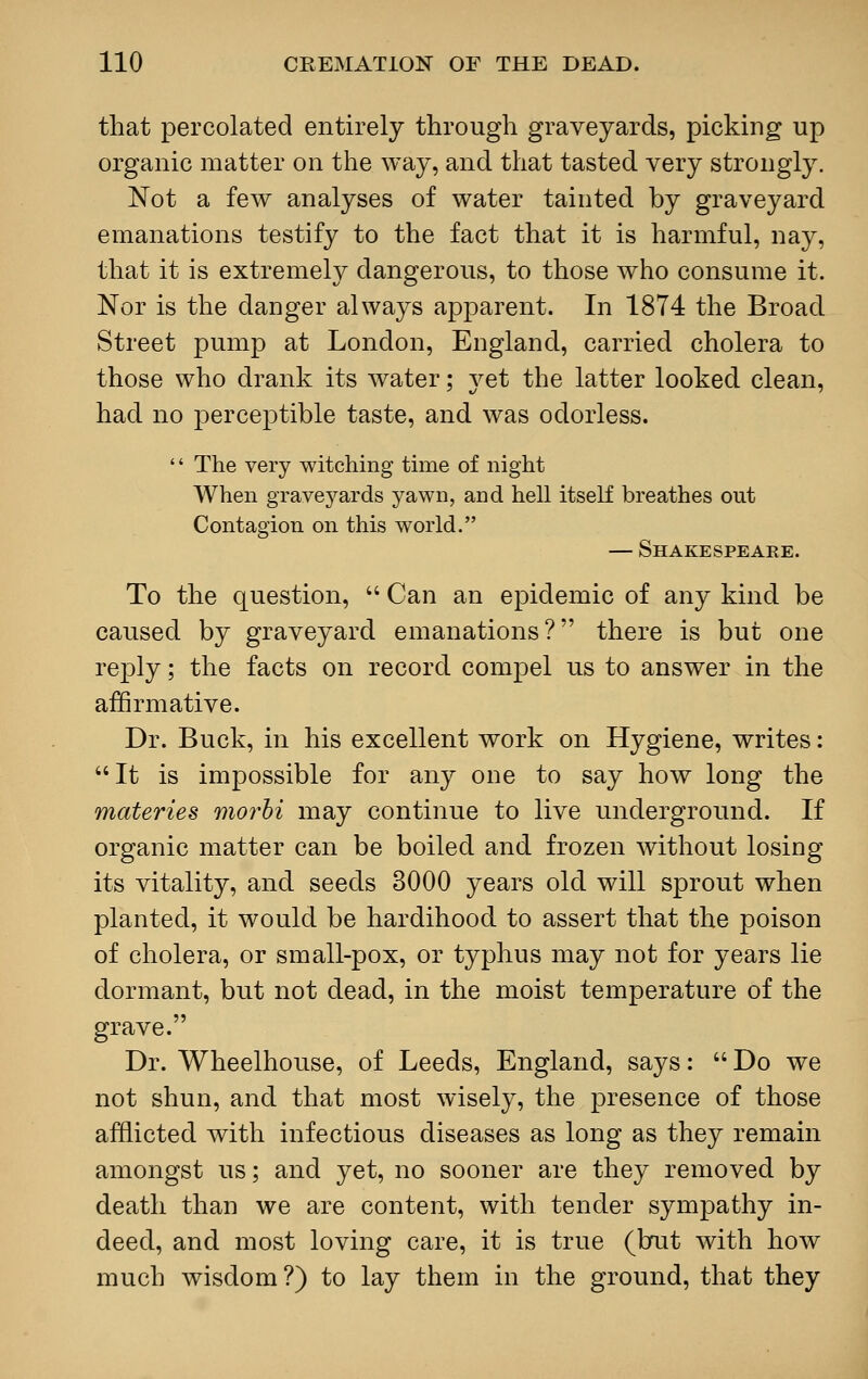 that percolated entirely through graveyards, picking up organic matter on the way, and that tasted very strongly. Not a few analyses of water tainted by graveyard emanations testify to the fact that it is harmful, nay, that it is extremely dangerous, to those who consume it. Nor is the danger always apparent. In 1874 the Broad Street pump at London, England, carried cholera to those who drank its water; yet the latter looked clean, had no perceptible taste, and was odorless. '' The very witching time of night When graveyards yawn, and hell itself breathes out Contagion on this world. — Shakespeare. To the question,  Can an epidemic of any kind be caused by graveyard emanations? there is but one reply; the facts on record compel us to answer in the affirmative. Dr. Buck, in his excellent work on Hygiene, writes: It is impossible for any one to say how long the materies morbi may continue to live underground. If organic matter can be boiled and frozen without losing its vitality, and seeds 3000 years old will sprout when planted, it would be hardihood to assert that the poison of cholera, or small-pox, or typhus may not for years lie dormant, but not dead, in the moist temperature of the grave. Dr. Wheelhouse, of Leeds, England, says:  Do we not shun, and that most wisely, the presence of those afflicted with infectious diseases as long as they remain amongst us; and yet, no sooner are they removed by death than we are content, with tender sympathy in- deed, and most loving care, it is true (but with how much wisdom?) to lay them in the ground, that they