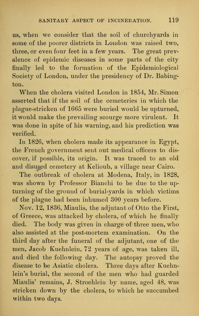 us, when we consider that the soil of churchyards in some of the poorer districts in London was raised two, three, or even four feet in a few years. The great prev- alence of epidemic diseases in some parts of the city finally led to the formation of the Epidemiological Society of London, under the presidency of Dr. Babing- ton. When the cholera visited London in 1854, Mr. Simon asserted that if the soil of the cemeteries in which the plague-stricken of 1665 were buried would be upturned, it would make the prevailing scourge more virulent. It was done in spite of his warning, and his prediction was verified. In 1826, when cholera made its appearance in Egypt, the French government sent out medical officers to dis- cover, if possible, its origin. It was traced to an old and disused cemetery at Kelioub, a village near Cairo. The outbreak of cholera at Modena, Italy, in 1828, was shown by Professor Bianchi to be due to the up- turning of the ground of burial-yards in which victims of the plague had been inhumed 300 years before. Nov. 12, 1836, Miaulis, the adjutant of Otto the First, of Greece, was attacked by cholera, of which he finally died. The body was given in charge of three men, who also assisted at the post-mortem examination. On the third day after the funeral of the adjutant, one of the men, Jacob Kuehnlein, 72 years of age, was taken ill, and died the following day. The autopsy proved the disease to be Asiatic cholera. Three days after Kuehn- lein's burial, the second of the men who had guarded Miaulis' remains, J. Stroehlein by name, aged 48, was stricken down by the cholera, to which he succumbed within two days.
