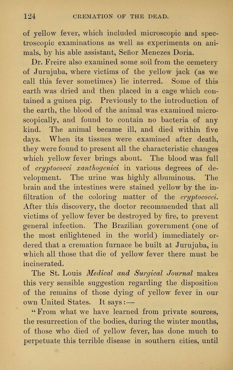 of yellow fever, which included microscopic and spec- troscopic examinations as well as experiments on ani- mals, by his able assistant, Senor Menezes Doria. Dr. Freire also examined some soil from the cemetery of Jurujuba, where victims of the yellow jack (as we call this fever sometimes) lie interred. Some of this earth was dried and then placed in a cage which con- tained a guinea pig. Previously to the introduction of the earth, the blood of the animal was examined micro- scopically, and found to contain no bacteria of any kind. The animal became ill, and died within five days. When its tissues were examined after death, they were found to present all the characteristic changes which yellow fever brings about. The blood was full of cryptococci xanthogenici in various degrees of de- velopment. The urine was highly albuminous. The brain and the intestines were stained yellow by the in- filtration of the coloring matter of the cryptococci. After this discovery, the doctor recommended that all victims of yellow fever be destroyed by fire, to prevent general infection. The Brazilian government (one of the most enlightened in the world) immediately or- dered that a cremation furnace be built at Jurujuba, in which all those that die of yellow fever there must be incinerated. The St. Louis Medical and Surgical Journal makes this very sensible suggestion regarding the disposition of the remains of those dying of yellow fever in our own United States. It says : —  From what we have learned from private sources, the resurrection of the bodies, during the winter months, of those who died of yellow fever, has done much to perpetuate this terrible disease in southern cities, until