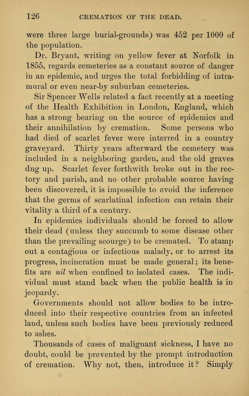were three large burial-grounds) was 452 per 1000 of the population. Dr. Bryant, writing on yellow fever at Norfolk in 1855, regards cemeteries as a constant source of danger in an epidemic, and urges the total forbidding of intra- mural or even near-by suburban cemeteries. Sir Spencer Wells related a fact recently at a meeting of the Health Exhibition in London, England, which has a strong bearing on the source of epidemics and their annihilation by cremation. Some persons who had died of scarlet fever were interred in a country graveyard. Thirty years afterward the cemetery was included in a neighboring garden, and the old graves dug up. Scarlet fever forthwith broke out in the rec- tory and parish, and no other probable source having been discovered, it is impossible to avoid the inference that the germs of scarlatinal infection can retain their vitality a third of a century. In epidemics individuals should be forced to allow their dead (unless they succumb to some disease other than the prevailing scourge) to be cremated. To stamp out a contagious or infectious malady, or to arrest its progress, incineration must be made general; its bene- fits are nil when confined to isolated cases. The indi- vidual must stand back when the public health is in jeopardy. Governments should not allow bodies to be intro- duced into their respective countries from an infected land, unless such bodies have been previously reduced to ashes. Thousands of cases of malignant sickness, I have no doubt, could be prevented by the prompt introduction of cremation. Why not, then, introduce it? Simply