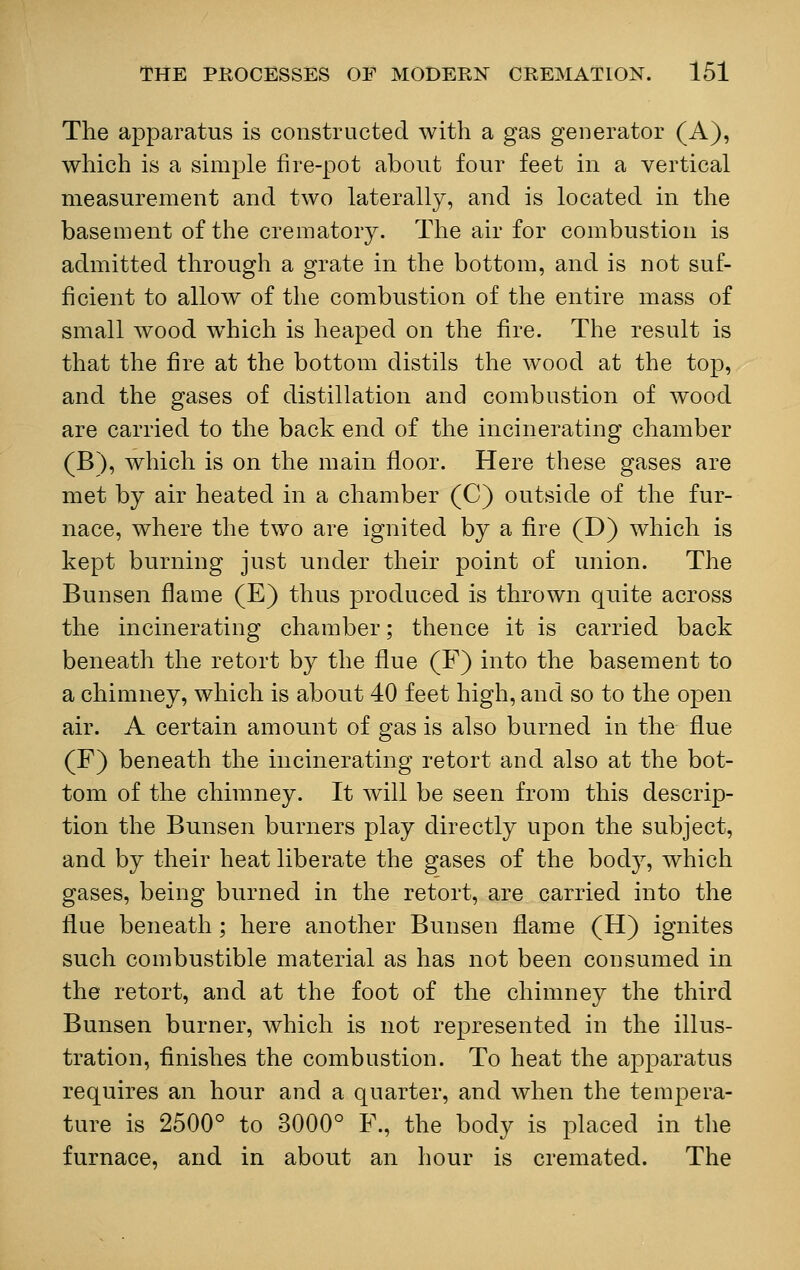 The apparatus is constructed with a gas generator (A), which is a simple fire-pot about four feet in a vertical measurement and two laterally, and is located in the basement of the crematory. The air for combustion is admitted through a grate in the bottom, and is not suf- ficient to allow of the combustion of the entire mass of small wood which is heaped on the fire. The result is that the fire at the bottom distils the wood at the top, and the gases of distillation and combustion of wood are carried to the back end of the incinerating chamber (B), which is on the main floor. Here these gases are met by air heated in a chamber (C) outside of the fur- nace, where the two are ignited by a fire (D) which is kept burning just under their point of union. The Bunsen flame (E) thus produced is thrown quite across the incinerating chamber; thence it is carried back beneath the retort by the flue (F) into the basement to a chimney, which is about 40 feet high, and so to the open air. A certain amount of gas is also burned in the flue (F) beneath the incinerating retort and also at the bot- tom of the chimney. It will be seen from this descrip- tion the Bunsen burners play directly upon the subject, and by their heat liberate the gases of the body, which gases, being burned in the retort, are carried into the flue beneath; here another Bunsen flame (H) ignites such combustible material as has not been consumed in the retort, and at the foot of the chimney the third Bunsen burner, which is not represented in the illus- tration, finishes the combustion. To heat the apparatus requires an hour and a quarter, and when the tempera- ture is 2500° to 3000° F., the body is placed in the furnace, and in about an hour is cremated. The