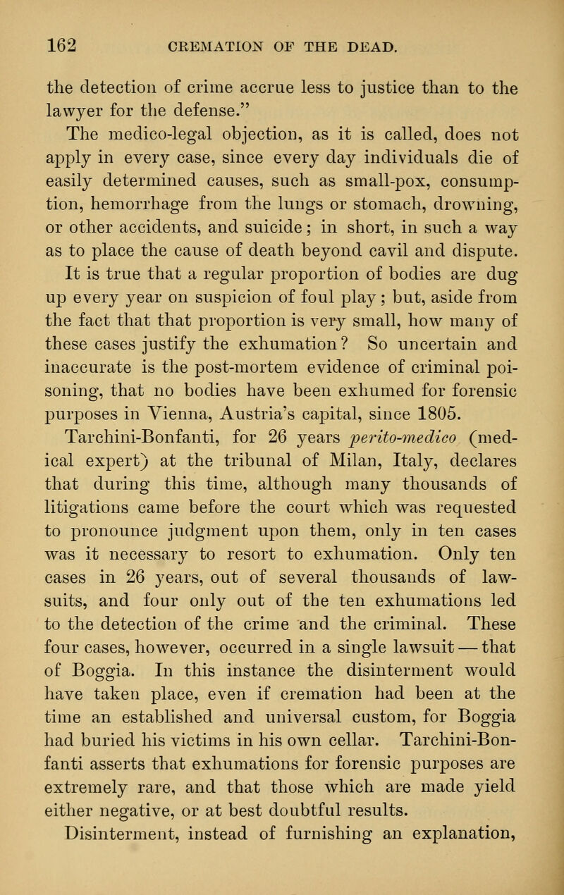 the detection of crime accrue less to justice than to the lawyer for the defense. The medico-legal objection, as it is called, does not apply in every case, since every day individuals die of easily determined causes, such as small-pox, consump- tion, hemorrhage from the lungs or stomach, drowning, or other accidents, and suicide; in short, in such a way as to place the cause of death beyond cavil and dispute. It is true that a regular proportion of bodies are dug up every year on suspicion of foul play; but, aside from the fact that that proportion is very small, how many of these cases justify the exhumation? So uncertain and inaccurate is the post-mortem evidence of criminal poi- soning, that no bodies have been exhumed for forensic purposes in Vienna, Austria's capital, since 1805. Tarchini-Bonfanti, for 26 years perito-medico (med- ical expert) at the tribunal of Milan, Italy, declares that during this time, although many thousands of litigations came before the court which was requested to pronounce judgment upon them, only in ten cases was it necessary to resort to exhumation. Only ten cases in 26 years, out of several thousands of law- suits, and four only out of the ten exhumations led to the detection of the crime and the criminal. These four cases, however, occurred in a single lawsuit — that of Boggia. In this instance the disinterment would have taken place, even if cremation had been at the time an established and universal custom, for Boggia had buried his victims in his own cellar. Tarchini-Bon- fanti asserts that exhumations for forensic purposes are extremely rare, and that those which are made yield either negative, or at best doubtful results. Disinterment, instead of furnishing an explanation,