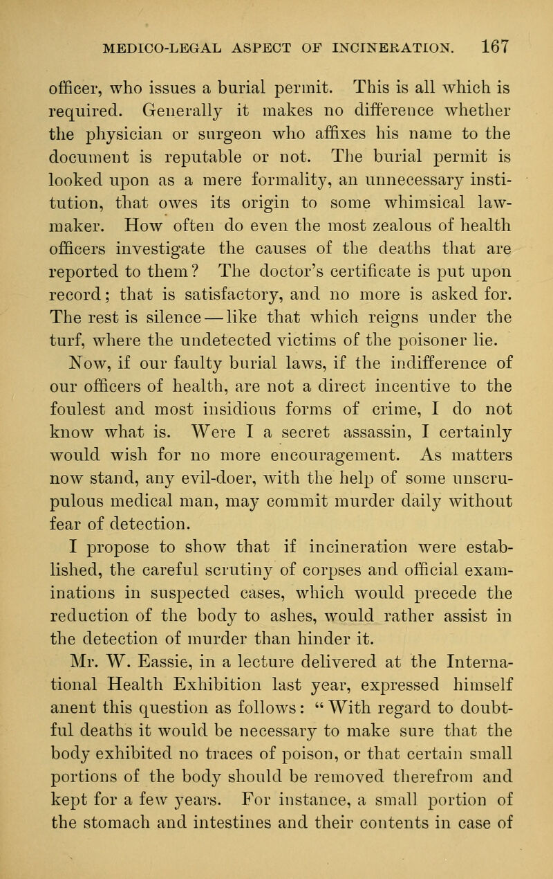 officer, who issues a burial permit. This is all which is required. Generally it makes no difference whether the physician or surgeon who affixes his name to the document is reputable or not. The burial permit is looked upon as a mere formality, an unnecessary insti- tution, that owes its origin to some whimsical law- maker. How often do even the most zealous of health officers investigate the causes of the deaths that are reported to them ? The doctor's certificate is put upon record; that is satisfactory, and no more is asked for. The rest is silence — like that which reigns under the turf, where the undetected victims of the poisoner lie. Now, if our faulty burial laws, if the indifference of our officers of health, are not a direct incentive to the foulest and most insidious forms of crime, I do not know what is. Were I a secret assassin, I certainly would wish for no more encouragement. As matters now stand, any evil-doer, with the help of some unscru- pulous medical man, may commit murder daily without fear of detection. I propose to show that if incineration were estab- lished, the careful scrutiny of corpses and official exam- inations in suspected cases, which would precede the reduction of the body to ashes, would rather assist in the detection of murder than hinder it. Mr. W. Eassie, in a lecture delivered at the Interna- tional Health Exhibition last year, expressed himself anent this question as follows:  With regard to doubt- ful deaths it would be necessary to make sure that the body exhibited no traces of poison, or that certain small portions of the body should be removed therefrom and kept for a few years. For instance, a small portion of the stomach and intestines and their contents in case of