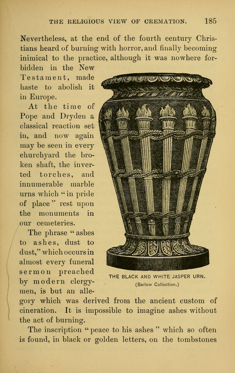 Nevertheless, at the end of the fourth century Chris- tians heard of burning with horror, and finally becoming inimical to the practice, although it was nowhere for- bidden in the New Testa m e n t, made haste to abolish it in Europe. At the time of Pope and Dry den a classical reaction set in, and now again may be seen in every churchyard the bro- ken shaft, the inver- ted torches, and innumerable marble urns which in pride of place rest upon the monuments in our cemeteries. The phrase ashes to ashes, dust to dust, which occurs in almost every funeral sermon preached by modern clergy- men, is but an alle- gory which was derived from the ancient custom of cineration. It is impossible to imagine ashes without the act of burning. The inscription peace to his ashes which so often is found, in black or golden letters, on the tombstones THE BLACK AND WHITE JASPER URN. (Barlow Collection.)