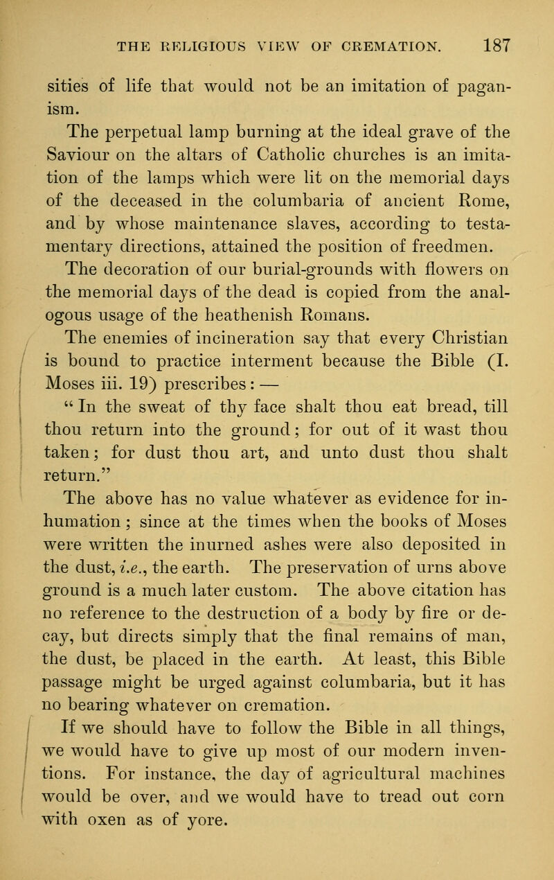 sities of life that would not be an imitation of pagan- ism. The perpetual lamp burning at the ideal grave of the Saviour on the altars of Catholic churches is an imita- tion of the lamps which were lit on the memorial days of the deceased in the columbaria of ancient Rome, and by whose maintenance slaves, according to testa- mentary directions, attained the position of freedmen. The decoration of our burial-grounds with flowers on the memorial days of the dead is copied from the anal- ogous usage of the heathenish Romans. The enemies of incineration say that every Christian is bound to practice interment because the Bible (I. Moses iii. 19) prescribes : — In the sweat of thy face shalt thou eat bread, till thou return into the ground; for out of it wast thou taken; for dust thou art, and unto dust thou shalt return. The above has no value whatever as evidence for in- humation ; since at the times when the books of Moses were written the inurned ashes were also deposited in the dust, i.e., the earth. The preservation of urns above ground is a much later custom. The above citation has no reference to the destruction of a body by fire or de- cay, but directs simply that the final remains of man, the dust, be placed in the earth. At least, this Bible passage might be urged against columbaria, but it has no bearing whatever on cremation. If we should have to follow the Bible in all things, we would have to give up most of our modern inven- tions. For instance, the day of agricultural machines would be over, and we would have to tread out corn with oxen as of yore.