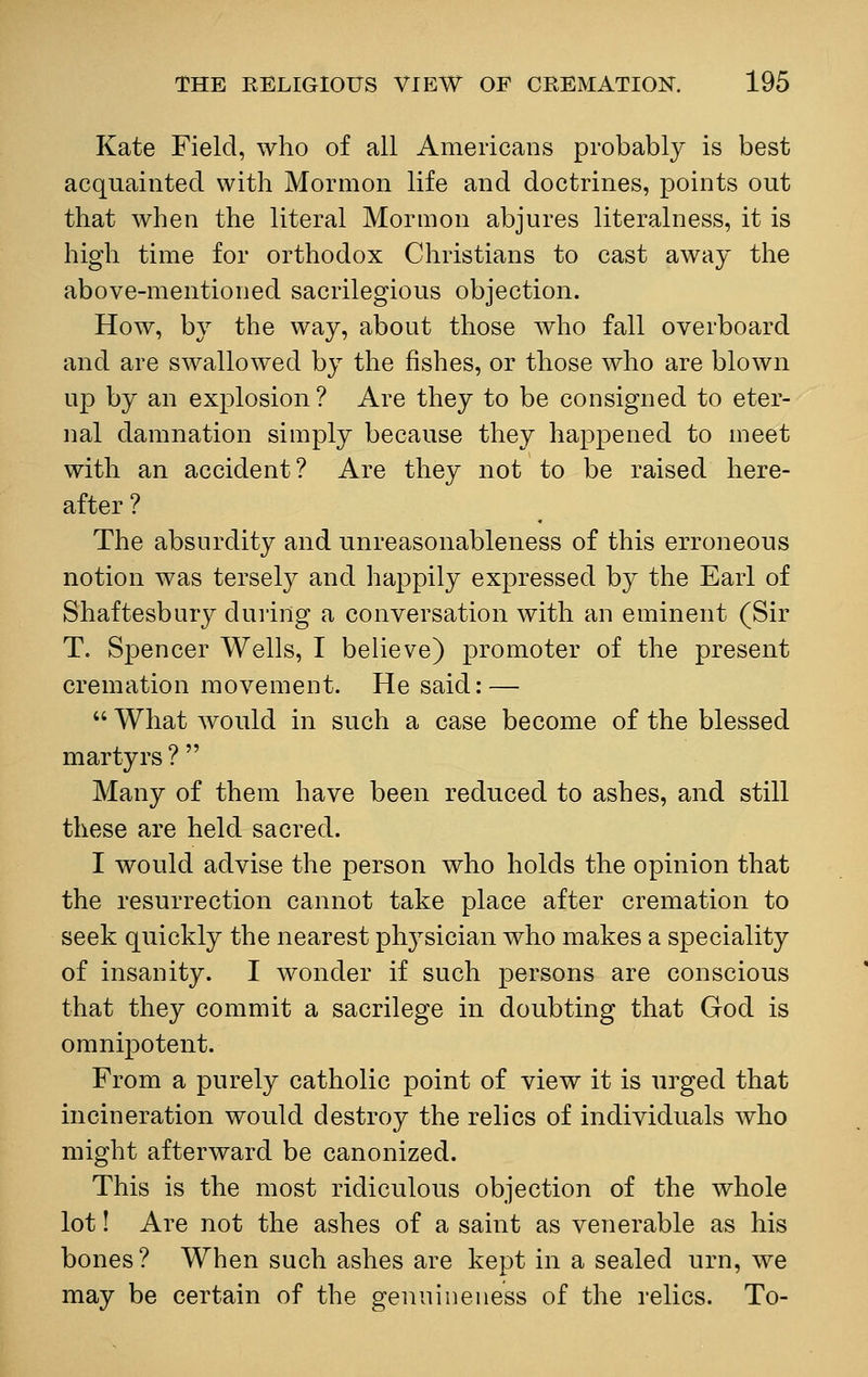 Kate Field, who of all Americans probably is best acquainted with Mormon life and doctrines, points out that when the literal Mormon abjures literalness, it is high time for orthodox Christians to cast away the above-mentioned sacrilegious objection. How, by the way, about those who fall overboard and are swallowed by the fishes, or those who are blown up by an explosion? Are they to be consigned to eter- nal damnation simply because they happened to meet with an accident? Are they not to be raised here- after ? The absurdity and unreasonableness of this erroneous notion was tersely and happily expressed by the Earl of Shaftesbury during a conversation with an eminent (Sir T. Spencer Wells, I believe) promoter of the present cremation movement. He said: —  What would in such a case become of the blessed martyrs ?  Many of them have been reduced to ashes, and still these are held sacred. I would advise the person who holds the opinion that the resurrection cannot take place after cremation to seek quickly the nearest physician who makes a speciality of insanity. I wonder if such persons are conscious that they commit a sacrilege in doubting that God is omnipotent. From a purely catholic point of view it is urged that incineration would destroy the relics of individuals who might afterward be canonized. This is the most ridiculous objection of the whole lot! Are not the ashes of a saint as venerable as his bones ? When such ashes are kept in a sealed urn, we may be certain of the genuineness of the relics. To-