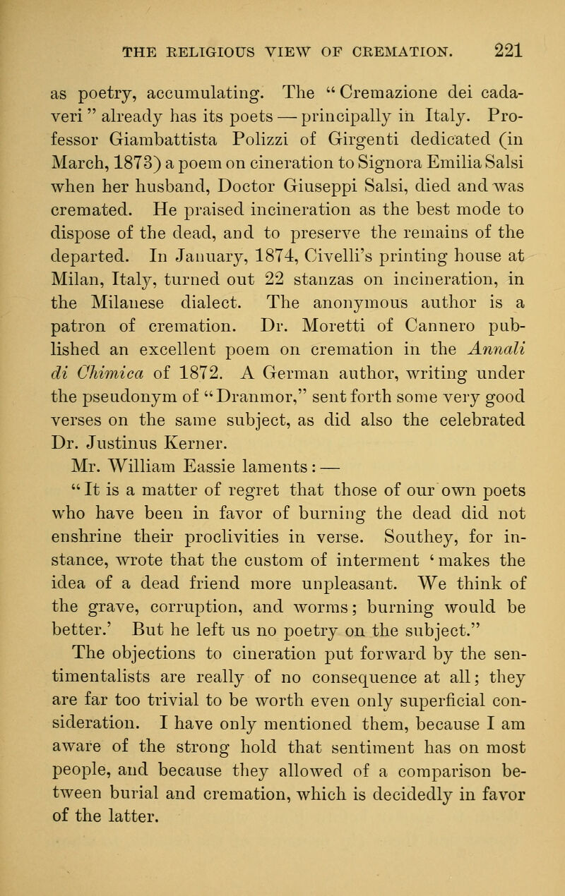 as poetry, accumulating. The  Cremazione dei cada- veri already has its poets — principally in Italy. Pro- fessor Giambattista Polizzi of Girgenti dedicated (in March, 1873) a poem on cineration to Signora Emilia Salsi when her husband, Doctor Giuseppi Salsi, died and was cremated. He praised incineration as the best mode to dispose of the dead, and to preserve the remains of the departed. In January, 1874, Civelli's printing house at Milan, Italy, turned out 22 stanzas on incineration, in the Milanese dialect. The anonymous author is a patron of cremation. Dr. Moretti of Cannero pub- lished an excellent poem on cremation in the Annali di CMmica of 1872. A German author, writing under the pseudonym of Dranmor, sent forth some very good verses on the same subject, as did also the celebrated Dr. Justinus Kerner. Mr. William Eassie laments : — It is a matter of regret that those of our own poets who have been in favor of burning the dead did not enshrine their proclivities in verse. Southey, for in- stance, wrote that the custom of interment ' makes the idea of a dead friend more unpleasant. We think of the grave, corruption, and worms; burning would be better.' But he left us no poetry on the subject. The objections to cineration put forward by the sen- timentalists are really of no consequence at all; they are far too trivial to be worth even only superficial con- sideration. I have only mentioned them, because I am aware of the strong hold that sentiment has on most people, and because they allowed of a comparison be- tween burial and cremation, which is decidedly in favor of the latter.