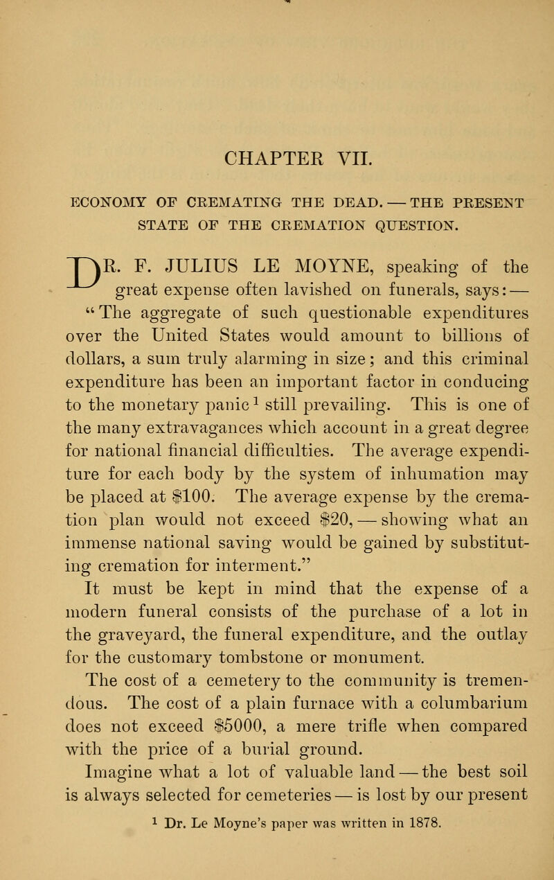 CHAPTER VII. ECONOMY OF CREMATING THE DEAD. — THE PRESENT STATE OF THE CREMATION QUESTION. p\R. F. JULIUS LE MOYNE, speaking of the -^^^ great expense often lavished on funerals, says: — The aggregate of such questionable expenditures over the United States would amount to billions of dollars, a sum truly alarming in size; and this criminal expenditure has been an important factor in conducing to the monetary panic1 still prevailing. This is one of the many extravagances which account in a great degree for national financial difficulties. The average expendi- ture for each body by the system of inhumation may be placed at $100; The average expense by the crema- tion plan would not exceed $20, — showing what an immense national saving would be gained by substitut- ing cremation for interment. It must be kept in mind that the expense of a modern funeral consists of the purchase of a lot in the graveyard, the funeral expenditure, and the outlay for the customary tombstone or monument. The cost of a cemetery to the community is tremen- dous. The cost of a plain furnace with a columbarium does not exceed $5000, a mere trifle when compared with the price of a burial ground. Imagine what a lot of valuable land — the best soil is always selected for cemeteries — is lost by our present 1 Dr. Le Moyne's paper was written in 1878.