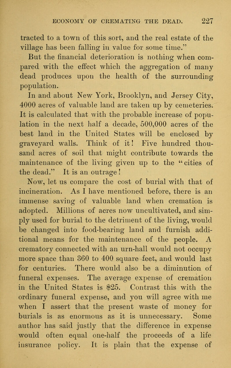 traded to a town of this sort, and the real estate of the village has been falling in value for some time. But the financial deterioration is nothing when com- pared with the effect which the aggregation of many dead produces upon the health of the surrounding population. In and about New York, Brooklyn, and Jersey City, 4000 acres of valuable land are taken up by cemeteries. It is calculated that with the probable increase of popu- lation in the next half a decade, 500,000 acres of the best land in the United States will be enclosed by graveyard walls. Think of it! Five hundred thou- sand acres of soil that might contribute towards the maintenance of the living given up to the cities of the dead. It is an outrage ! Now, let us compare the cost of burial with that of incineration. As I have mentioned before, there is an immense saving of valuable land when cremation is adopted. Millions of acres now uncultivated, and sim- ply used for burial to the detriment of the living, would be changed into food-bearing land and furnish addi- tional means for the maintenance of the people. A crematory connected with an urn-hall would not occupy more space than 360 to 400 square feet, and would last for centuries. There would also be a diminution of funeral expenses. The average expense of cremation in the United States is $25. Contrast this with the ordinary funeral expense, and you will agree with me when I assert that the present waste of money for burials is as enormous as it is unnecessary. Some author has said justly that the difference in expense would often equal one-half the proceeds of a life insurance policy. It is plain that the expense of