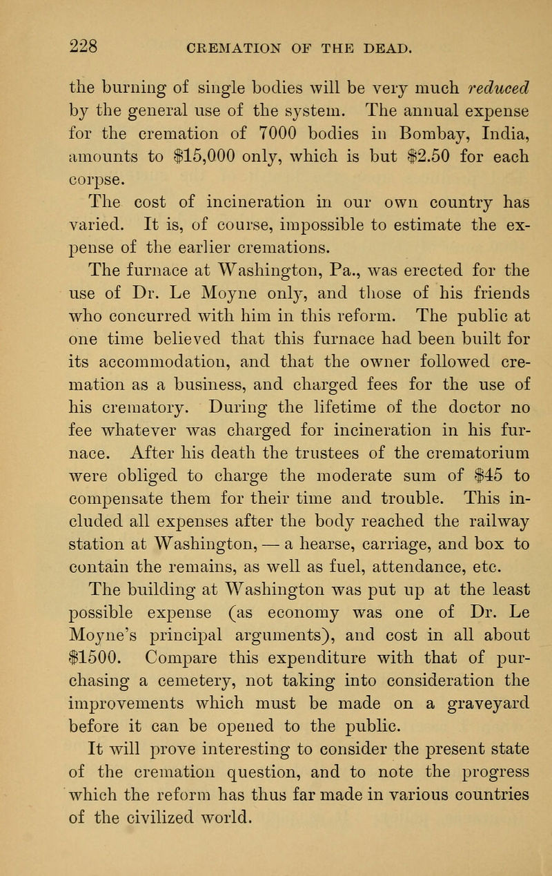 the burning of single bodies will be very much reduced by the general use of the system. The annual expense for the cremation of 7000 bodies in Bombay, India, amounts to 115,000 only, which is but $2.50 for each corpse. The cost of incineration in our own country has varied. It is, of course, impossible to estimate the ex- pense of the earlier cremations. The furnace at Washington, Pa., was erected for the use of Dr. Le Moyne ouly, and those of his friends who concurred with him in this reform. The public at one time believed that this furnace had been built for its accommodation, and that the owner followed cre- mation as a business, and charged fees for the use of his crematory. During the lifetime of the doctor no fee whatever was charged for incineration in his fur- nace. After his death the trustees of the crematorium were obliged to charge the moderate sum of $45 to compensate them for their time and trouble. This in- cluded all expenses after the body reached the railway station at Washington, — a hearse, carriage, and box to contain the remains, as well as fuel, attendance, etc. The building at Washington was put up at the least possible expense (as economy was one of Dr. Le Moyne's principal arguments), and cost in all about $1500. Compare this expenditure with that of pur- chasing a cemetery, not taking into consideration the improvements which must be made on a graveyard before it can be opened to the public. It will prove interesting to consider the present state of the cremation question, and to note the progress which the reform has thus far made in various countries of the civilized world.