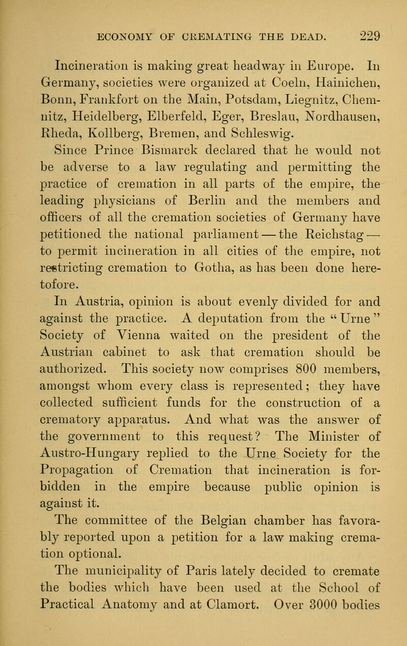 Incineration is making great headway in Europe. In Germany, societies were organized at Coeln, Hainichen, Bonn, Frankfort on the Main, Potsdam, Liegnitz, Chem- nitz, Heidelberg, Elberfeld, Eger, Breslau, Nordhausen, Rheda, Kollberg, Bremen, and Schleswig. Since Prince Bismarck declared that he would not be adverse to a law regulating and permitting the practice of cremation in all parts of the empire, the leading physicians of Berlin and the members and officers of all the cremation societies of Germany have petitioned the national parliament — the Reichstag — to permit incineration in all cities of the empire, not restricting cremation to Gotha, as has been done here- tofore. In Austria, opinion is about evenly divided for and against the practice. A deputation from the Urne Society of Vienna waited on the president of the Austrian cabinet to ask that cremation should be authorized. This society now comprises 800 members, amongst whom every class is represented; they have collected sufficient funds for the construction of a crematory apparatus. And what was the answer of the government to this request? The Minister of Austro-Hungary replied to the Urne Society for the Propagation of Cremation that incineration is for- bidden in the empire because public opinion is against it. The committee of the Belgian chamber has favora- bly reported upon a petition for a law making crema- tion optional. The municipality of Paris lately decided to cremate the bodies which have been used at the School of Practical Anatomy and at Clamort. Over 3000 bodies