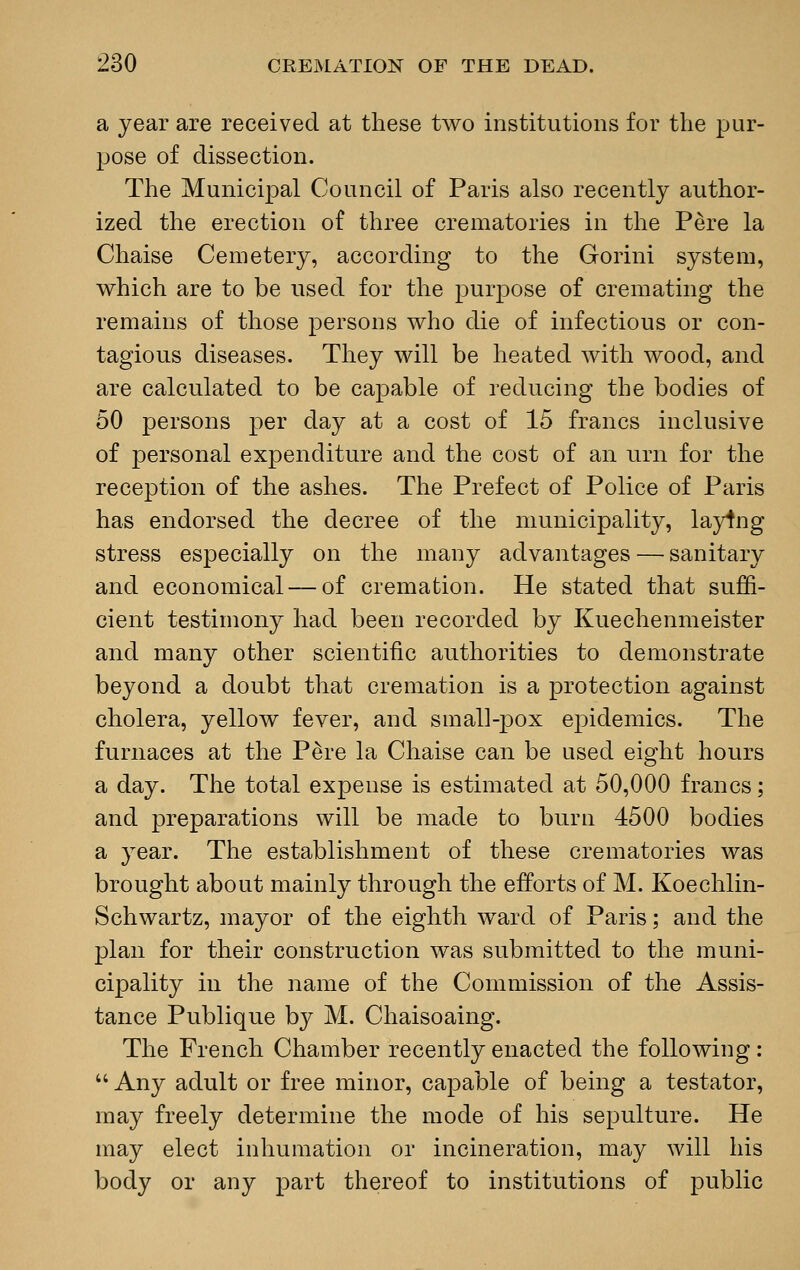 a year are received at these two institutions for the pur- pose of dissection. The Municipal Council of Paris also recently author- ized the erection of three crematories in the Pere la Chaise Cemetery, according to the Gorini system, which are to be used for the purpose of cremating the remains of those persons who die of infectious or con- tagious diseases. They will be heated with wood, and are calculated to be capable of reducing the bodies of 50 persons per day at a cost of 15 francs inclusive of personal expenditure and the cost of an urn for the reception of the ashes. The Prefect of Police of Paris has endorsed the decree of the municipality, laying stress especially on the many advantages — sanitary and economical — of cremation. He stated that suffi- cient testimony had been recorded by Kuechenmeister and many other scientific authorities to demonstrate beyond a doubt that cremation is a protection against cholera, yellow fever, and small-pox epidemics. The furnaces at the P&re la Chaise can be used eight hours a day. The total expense is estimated at 50,000 francs; and preparations will be made to burn 4500 bodies a year. The establishment of these crematories was brought about mainly through the efforts of M. Koechlin- Schwartz, mayor of the eighth ward of Paris; and the plan for their construction was submitted to the muni- cipality in the name of the Commission of the Assis- tance Publique by M. Chaisoaing. The French Chamber recently enacted the following:  Any adult or free minor, capable of being a testator, may freely determine the mode of his sepulture. He may elect inhumation or incineration, may will his body or any part thereof to institutions of public