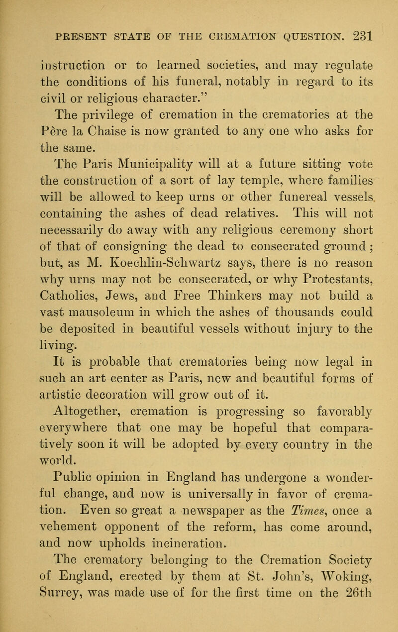 instruction or to learned societies, and may regulate the conditions of his funeral, notably in regard to its civil or religious character. The privilege of cremation in the crematories at the P£re la Chaise is now granted to any one who asks for the same. The Paris Municipality will at a future sitting vote the construction of a sort of lay temple, where families will be allowed to keep urns or other funereal vessels. containing the ashes of dead relatives. This will not necessarily do away with any religious ceremony short of that of consigning the dead to consecrated ground; but, as M. Koechlin-Schwartz says, there is no reason why urns may not be consecrated, or why Protestants, Catholics, Jews, and Free Thinkers may not build a vast mausoleum in which the ashes of thousands could be deposited in beautiful vessels without injury to the living. It is probable that crematories being now legal in such an art center as Paris, new and beautiful forms of artistic decoration will grow out of it. Altogether, cremation is progressing so favorably everywhere that one may be hopeful that compara- tively soon it will be adopted by every country in the world. Public opinion in England has undergone a wonder- ful change, and now is universally in favor of crema- tion. Even so great a newspaper as the Ti?nes, once a vehement opponent of the reform, has come around, and now upholds incineration. The crematory belonging to the Cremation Society of England, erected by them at St. John's, Woking, Surrey, was made use of for the first time on the 26th