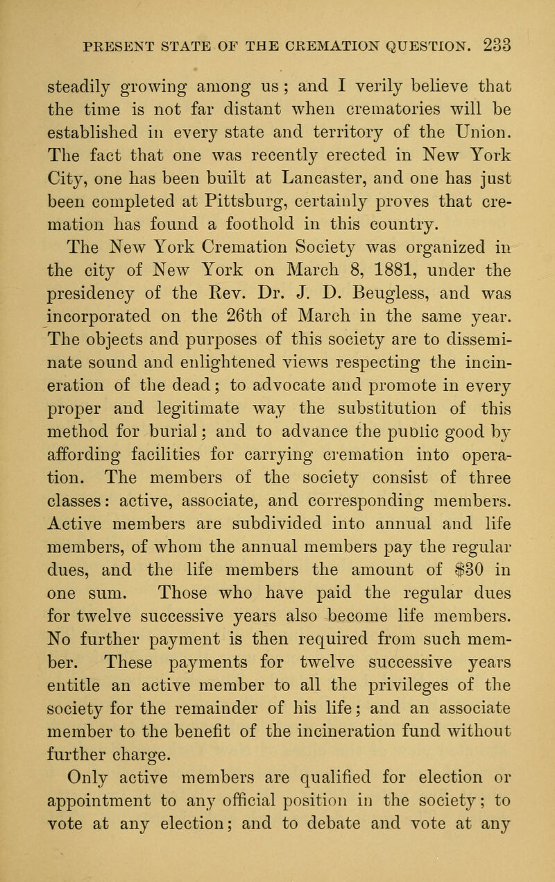 steadily growing among us ; and I verily believe that the time is not far distant when crematories will be established in every state and territory of the Union. The fact that one was recently erected in New York City, one has been built at Lancaster, and one has just been completed at Pittsburg, certainly proves that cre- mation has found a foothold in this country. The New York Cremation Society was organized in the city of New York on March 8, 1881, under the presidency of the Rev. Dr. J. D. Beugless, and was incorporated on the 26th of March in the same year. The objects and purposes of this society are to dissemi- nate sound and enlightened views respecting the incin- eration of the dead; to advocate and promote in every proper and legitimate way the substitution of this method for burial; and to advance the public good by affording facilities for carrying cremation into opera- tion. The members of the society consist of three classes: active, associate, and corresponding members. Active members are subdivided into annual and life members, of whom the annual members pay the regular- dues, and the life members the amount of $30 in one sum. Those who have paid the regular dues for twelve successive years also become life members. No further payment is then required from such mem- ber. These payments for twelve successive years entitle an active member to all the privileges of the society for the remainder of his life; and an associate member to the benefit of the incineration fund without further charge. Only active members are qualified for election or appointment to any official position in the society; to vote at any election; and to debate and vote at any