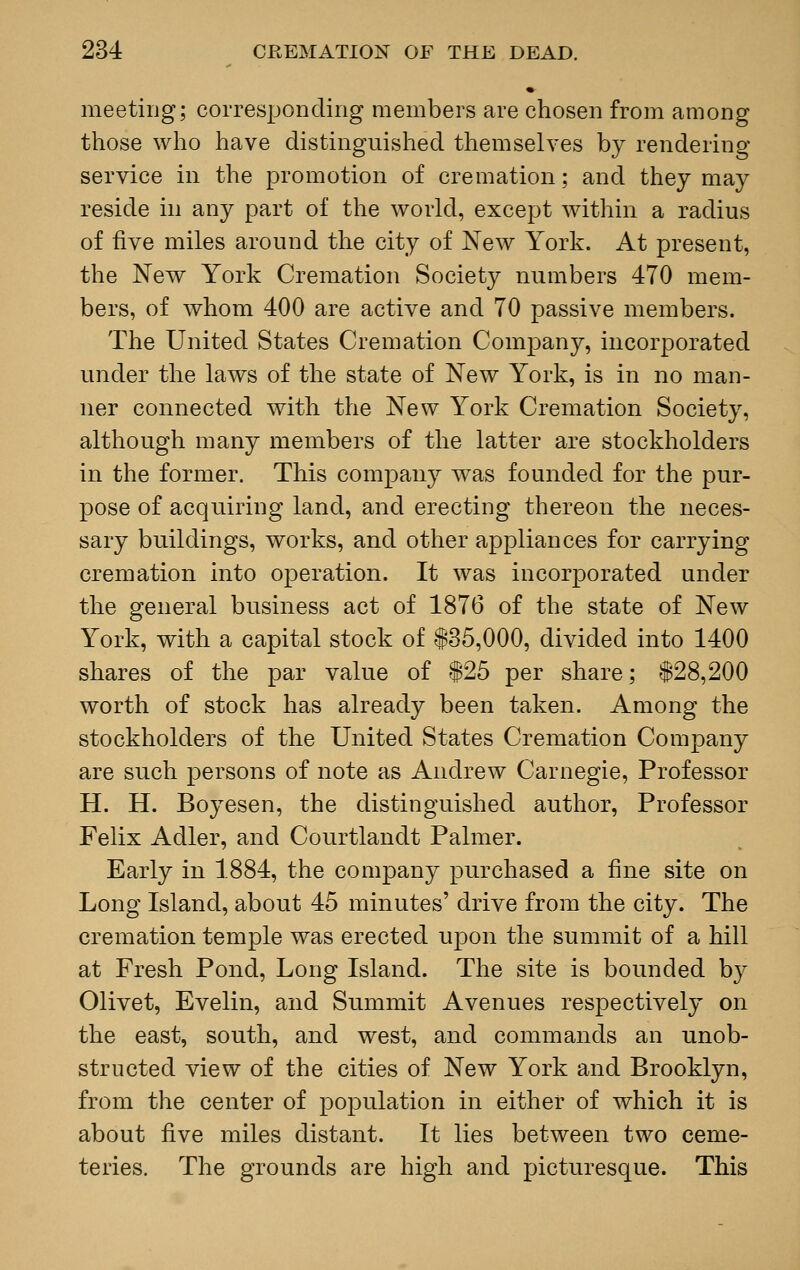 meeting; corresponding members are chosen from among those who have distinguished themselves by rendering service in the promotion of cremation; and they may reside in any part of the world, except within a radius of five miles around the city of New York. At present, the New York Cremation Society numbers 470 mem- bers, of whom 400 are active and 70 passive members. The United States Cremation Company, incorporated under the laws of the state of New York, is in no man- ner connected with the New York Cremation Society, although many members of the latter are stockholders in the former. This company was founded for the pur- pose of acquiring land, and erecting thereon the neces- sary buildings, works, and other appliances for carrying cremation into operation. It was incorporated under the general business act of 1876 of the state of New York, with a capital stock of 135,000, divided into 1400 shares of the par value of $25 per share; $28,200 worth of stock has already been taken. Among the stockholders of the United States Cremation Company are such persons of note as Andrew Carnegie, Professor H. H. Boyesen, the distinguished author, Professor Felix Adler, and Courtlandt Palmer. Early in 1884, the company purchased a fine site on Long Island, about 45 minutes' drive from the city. The cremation temple was erected upon the summit of a hill at Fresh Pond, Long Island. The site is bounded by Olivet, Evelin, and Summit Avenues respectively on the east, south, and west, and commands an unob- structed view of the cities of New York and Brooklyn, from the center of population in either of which it is about five miles distant. It lies between two ceme- teries. The grounds are high and picturesque. This