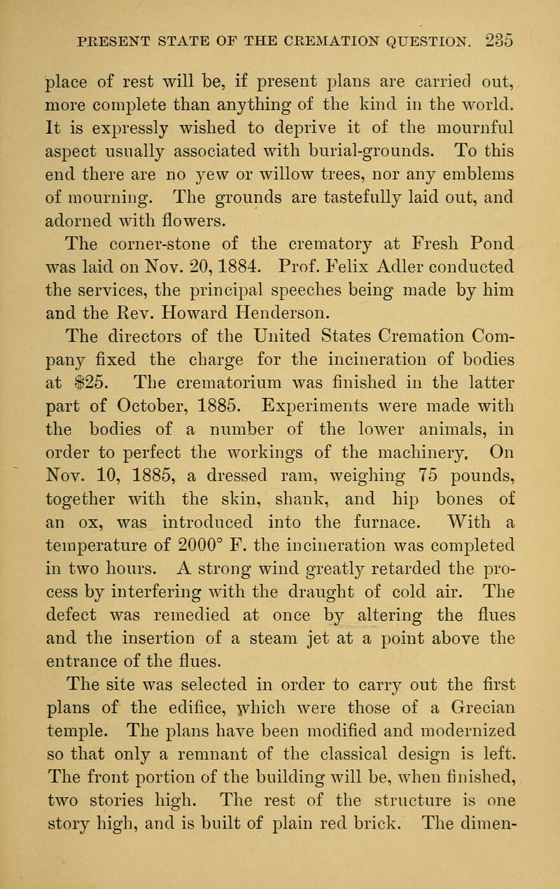 place of rest will be, if present plans are carried out, more complete than anything of the kind in the world. It is expressly wished to deprive it of the mournful aspect usually associated with burial-grounds. To this end there are no yew or willow trees, nor any emblems of mourning. The grounds are tastefully laid out, and adorned with flowers. The corner-stone of the crematory at Fresh Pond was laid on Nov. 20,1884. Prof. Felix Adler conducted the services, the principal speeches being made by him and the Rev. Howard Henderson. The directors of the United States Cremation Com- pany fixed the charge for the incineration of bodies at $25. The crematorium was finished in the latter part of October, 1885. Experiments were made with the bodies of a number of the lower animals, in order to perfect the workings of the machinery. On Nov. 10, 1885, a dressed ram, weighing 75 pounds, together with the skin, shank, and hip bones of an ox, was introduced into the furnace. With a temperature of 2000° F. the incineration was completed in two hours. A strong wind greatly retarded the pro- cess by interfering with the draught of cold air. The defect was remedied at once by altering the flues and the insertion of a steam jet at a point above the entrance of the flues. The site was selected in order to carry out the first plans of the edifice, which were those of a Grecian temple. The plans have been modified and modernized so that only a remnant of the classical design is left. The front portion of the building will be, when finished, two stories high. The rest of the structure is one story high, and is built of plain red brick. The dimen-