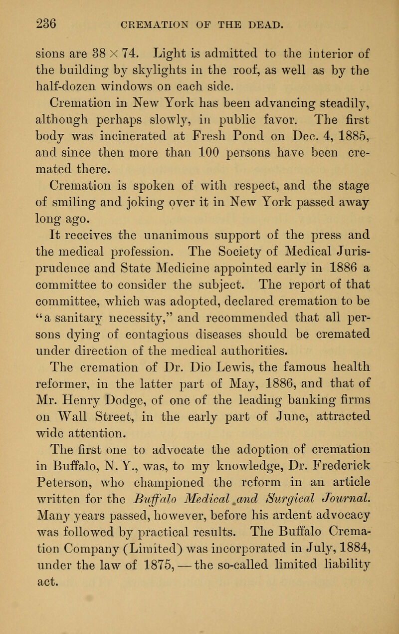 sions are 38 X 74. Light is admitted to the interior of the building by skylights in the roof, as well as by the half-dozen windows on each side. Cremation in New York has been advancing steadily, although perhaps slowly, in public favor. The first body was incinerated at Fresh Pond on Dec. 4, 1885, and since then more than 100 persons have been cre- mated there. Cremation is spoken of with respect, and the stage of smiling and joking over it in New York passed away long ago. It receives the unanimous support of the press and the medical profession. The Society of Medical Juris- prudence and State Medicine appointed early in 1886 a committee to consider the subject. The report of that committee, which was adopted, declared cremation to be a sanitary necessity, and recommended that all per- sons dying of contagious diseases should be cremated under direction of the medical authorities. The cremation of Dr. Dio Lewis, the famous health reformer, in the latter part of May, 1886, and that of Mr. Henry Dodge, of one of the leading banking firms on Wall Street, in the early part of June, attracted wide attention. The first one to advocate the adoption of cremation in Buffalo, N. Y., was, to my knowledge, Dr. Frederick Peterson, who championed the reform in an article written for the Buffalo Medical „and Surgical Journal. Many years passed, however, before his ardent advocacy was followed by practical results. The Buffalo Crema- tion Company (Limited) was incorporated in July, 1884, under the law of 1875, — the so-called limited liability act.