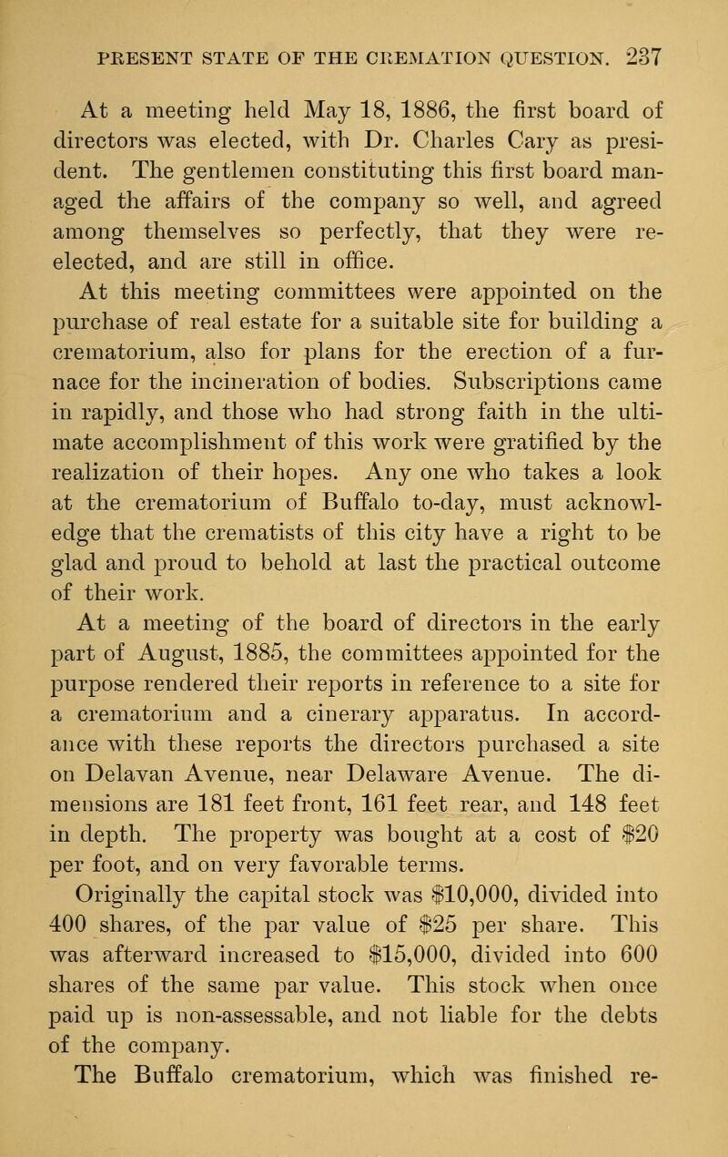 At a meeting held May 18, 1886, the first board of directors was elected, with Dr. Charles Gary as presi- dent. The gentlemen constituting this first board man- aged the affairs of the company so well, and agreed among themselves so perfectly, that they were re- elected, and are still in office. At this meeting committees were appointed on the purchase of real estate for a suitable site for building a crematorium, also for plans for the erection of a fur- nace for the incineration of bodies. Subscriptions came in rapidly, and those who had strong faith in the ulti- mate accomplishment of this work were gratified by the realization of their hopes. Any one who takes a look at the crematorium of Buffalo to-day, must acknowl- edge that the crematists of this city have a right to be glad and proud to behold at last the practical outcome of their work. At a meeting of the board of directors in the early part of August, 1885, the committees appointed for the purpose rendered their reports in reference to a site for a crematorium and a cinerary apparatus. In accord- ance with these reports the directors purchased a site on Delavan Avenue, near Delaware Avenue. The di- mensions are 181 feet front, 161 feet rear, and 148 feet in depth. The property was bought at a cost of $20 per foot, and on very favorable terms. Originally the capital stock was $10,000, divided into 400 shares, of the par value of $25 per share. This was afterward increased to $15,000, divided into 600 shares of the same par value. This stock when once paid up is non-assessable, and not liable for the debts of the company. The Buffalo crematorium, which was finished re-