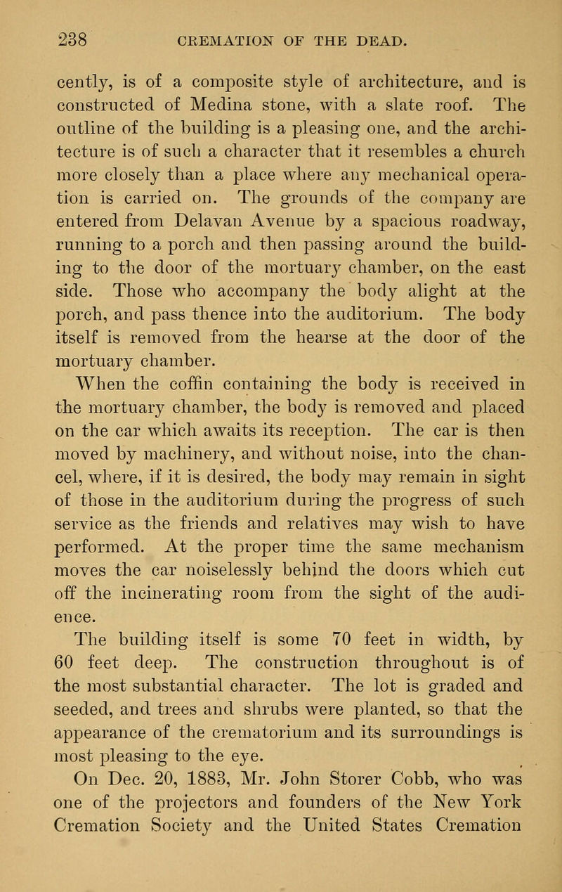 cently, is of a composite style of architecture, and is constructed of Medina stone, with a slate roof. The outline of the building is a pleasing one, and the archi- tecture is of such a character that it resembles a church more closely than a place where any mechanical opera- tion is carried on. The grounds of the company are entered from Delavan Avenue by a spacious roadway, running to a porch and then passing around the build- ing to the door of the mortuary chamber, on the east side. Those who accompany the body alight at the porch, and pass thence into the auditorium. The body itself is removed from the hearse at the door of the mortuary chamber. When the coffin containing the body is received in the mortuary chamber, the body is removed and placed on the car which awaits its reception. The car is then moved by machinery, and without noise, into the chan- cel, where, if it is desired, the body may remain in sight of those in the auditorium during the progress of such service as the friends and relatives may wish to have performed. At the proper time the same mechanism moves the car noiselessly behind the doors which cut off the incinerating room from the sight of the audi- ence. The building itself is some 70 feet in width, by 60 feet deep. The construction throughout is of the most substantial character. The lot is graded and seeded, and trees and shrubs were planted, so that the appearance of the crematorium and its surroundings is most pleasing to the eye. On Dec. 20, 1883, Mr. John Storer Cobb, who was one of the projectors and founders of the New York Cremation Society and the United States Cremation