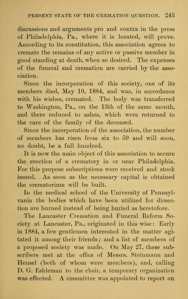 discussions and arguments pro and contra in the press of Philadelphia, Pa., where it is located, will prove. According to its constitution, this association agrees to cremate the remains of any active or passive member in good standing at death, when so desired. The expenses of the funeral and cremation are carried by the asso- ciation. Since the incorporation of this society, one of its members died, May 10, 1884, and was, in accordance with his wishes, cremated. The body was transferred to Washington, Pa., on the 13th of the same month, and there reduced to ashes, which were returned to the care of the family of the deceased. Since the incorporation of the association, the number of members has risen from six to 59 and will soon, no doubt, be a fall hundred. It is now the main object of this association to secure the erection of a crematory in or near Philadelphia. For this purpose subscriptions were received and stock issued. As soon as the necessary capital is obtained the crematorium will be built. In the medical school of the University of Pennsyl- vania the bodies which have been utilized for dissec- tion are burned instead of being buried as heretofore. The Lancaster Cremation and Funeral Reform So- ciety at Lancaster, Pa., originated in this wise: Early in 1884, a few gentlemen interested in the matter agi- tated it among their friends; and a list of members of a proposed society was made. On May 27, these sub- scribers met at the office of Messrs. Steinmann and Hensel (both of whom were members), and, calling D. G. Eshleman to the chair, a temporary organization was effected. A committee was appointed to report on