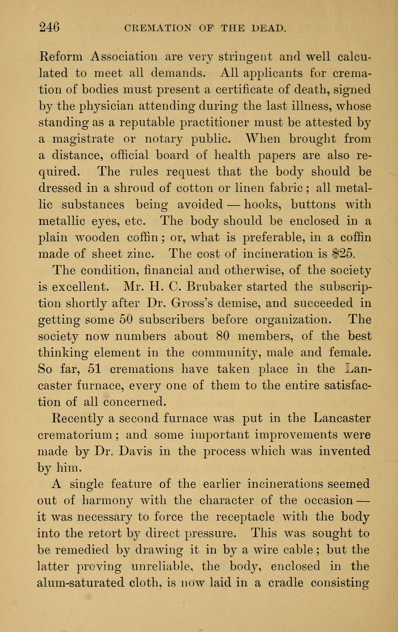 Reform Association are very stringent and well calcu- lated to meet all demands. All applicants for crema- tion of bodies must present a certificate of death, signed by the physician attending during the last illness, whose standing as a reputable practitioner must be attested by a magistrate or notary public. When brought from a distance, official board of health papers are also re- quired. The rules request that the body should be dressed in a shroud of cotton or linen fabric; all metal- lic substances being avoided — hooks, buttons with metallic eyes, etc. The body should be enclosed in a plain wooden coffin; or, what is preferable, in a coffin made of sheet zinc. The cost of incineration is $25. The condition, financial and otherwise, of the society is excellent. Mr. H. C. Brubaker started the subscrip- tion shortly after Dr. Gross's demise, and succeeded in getting some 50 subscribers before organization. The society now numbers about 80 members, of the best thinking element in the community, male and female. So far, 51 cremations have taken place in the Lan- caster furnace, every one of them to the entire satisfac- tion of all concerned. Recently a second furnace was put in the Lancaster crematorium; and some important improvements were made by Dr. Davis in the process which was invented by him. A single feature of the earlier incinerations seemed out of harmony with the character of the occasion — it was necessary to force the receptacle with the body into the retort by direct pressure. This was sought to be remedied by drawing it in by a wire cable; but the latter proving unreliable, the body, enclosed in the alum-saturated cloth, is now laid in a cradle consisting