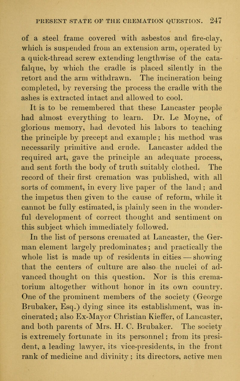 of a steel frame covered with asbestos and fire-clay, which is suspended from an extension arm, operated by a quick-thread screw extending lengthwise of the cata- falque, by which the cradle is placed silently in the retort and the arm withdrawn. The incineration being completed, by reversing the process the cradle with the ashes is extracted intact and allowed to cool. It is to be remembered that these Lancaster people had almost everything to learn. Dr. Le Moyne, of glorious memory, had devoted his labors to teaching the principle by precept and example; his method was necessarily primitive and crude. Lancaster added the required art, gave the principle an adequate process, and sent forth the body of truth suitably clothed. The record of their first cremation was published, with all sorts of comment, in every live paper of the land; and the impetus then given to the cause of reform, while it cannot be fully estimated, is plainly seen in the wonder- ful development of correct thought and sentiment on this subject which immediately followed. In the list of persons cremated at Lancaster, the Ger- man element largely predominates; and practically the whole list is made up of residents in cities — showing that the centers of culture are also the nuclei of ad- vanced thought on this question. Nor is this crema- torium altogether without honor in its own country. One of the prominent members of the society (George Brubaker, Esq.) dying since its establishment, was in- cinerated; also Ex-Mayor Christian Kieff'er, of Lancaster, and both parents of Mrs. H. C. Brubaker. The society is extremely fortunate in its personnel; from its presi- dent, a leading lawyer, its vice-presidents, in the front rank of medicine and divinity; its directors, active men