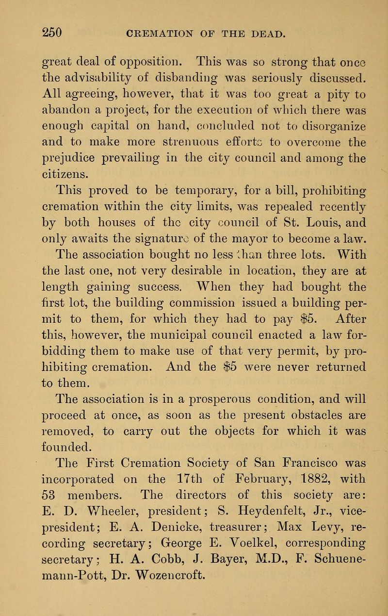 great deal of opposition. This was so strong that once the advisability of disbanding was seriously discussed. All agreeing, however, that it was too great a pity to abandon a project, for the execution of which there was enough capital on hand, concluded not to disorganize and to make more strenuous efforts to overcome the prejudice prevailing in the city council and among the citizens. This proved to be temporary, for a bill, prohibiting cremation within the city limits, was repealed recently by both houses of the city council of St. Louis, and only awaits the signature of the mayor to become a law. The association bought no less lhan three lots. With the last one, not very desirable in location, they are at length gaining success. When they had bought the first lot, the building commission issued a building per- mit to them, for which they had to pay $5. After this, however, the municipal council enacted a law for- bidding them to make use of that very permit, by pro- hibiting cremation. And the $5 were never returned to them. The association is in a prosperous condition, and will proceed at once, as soon as the present obstacles are removed, to carry out the objects for which it was founded. The First Cremation Society of San Francisco was incorporated on the 17th of February, 1882, with 53 members. The directors of this society are: E. D. Wheeler, president; S. Heydenfelt, Jr., vice- president; E. A. Denicke, treasurer; Max Levy, re- cording secretary; George E. Voelkel, corresponding secretary; H. A. Cobb, J. Bayer, M.D., F. Schuene- mann-Pott, Dr. Wozencroft.