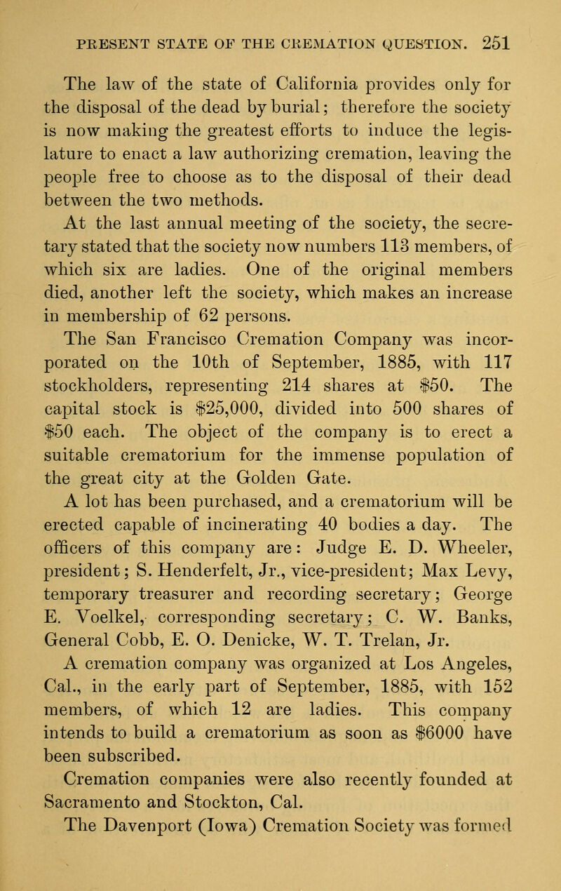 The law of the state of California provides only for the disposal of the dead by burial; therefore the society is now making the greatest efforts to induce the legis- lature to enact a law authorizing cremation, leaving the people free to choose as to the disposal of their dead between the two methods. At the last annual meeting of the society, the secre- tary stated that the society now numbers 113 members, of which six are ladies. One of the original members died, another left the society, which makes an increase in membership of 62 persons. The Sau Francisco Cremation Company was incor- porated on the 10th of September, 1885, with 117 stockholders, representing 214 shares at $50. The capital stock is $25,000, divided into 500 shares of $50 each. The object of the company is to erect a suitable crematorium for the immense population of the great city at the Golden Gate. A lot has been purchased, and a crematorium will be erected capable of incinerating 40 bodies a day. The officers of this company are: Judge E. D. Wheeler, president; S. Henderfelt, Jr., vice-president; Max Levy, temporary treasurer and recording secretary; George E. Voelkel, corresponding secretary; C. W. Banks, General Cobb, E. O. Denicke, W. T. Trelan, Jr. A cremation company was organized at Los Angeles, Cal., in the early part of September, 1885, with 152 members, of which 12 are ladies. This company intends to build a crematorium as soon as $6000 have been subscribed. Cremation companies were also recently founded at Sacramento and Stockton, Cal. The Davenport (Iowa) Cremation Society was formed