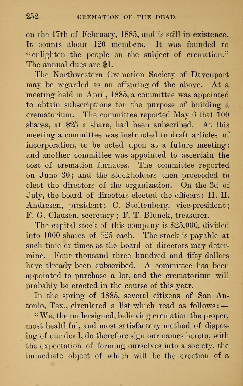 on the 17th of February, 1885, and is still in existence. It counts about 120 members. It was founded to enlighten the people on the subject of cremation. The annual dues are $1. The Northwestern Cremation Society of Davenport may be regarded as an offspring of the above. At a meeting held in April, 1885, a committee was appointed to obtain subscriptions for the purpose of building a crematorium. The committee reported May 6 that 100 shares, at $25 a share, had been subscribed. At this meeting a committee was instructed to draft articles of incorporation, to be acted upon at a future meeting; and another committee was appointed to ascertain the cost of cremation furnaces. The committee reported on June 30; and the stockholders then proceeded to elect the directors of the organization. On the 3d of July, the board of directors elected the officers: H. H. Andresen, president; C. Stoltenberg, vice-president; F. G. Clausen, secretary; F. T. Blunck, treasurer. The capital stock of this company is $25,000, divided into 1000 shares of $25 each. The stock is payable at such time or times as the board of directors may deter- mine. Four thousand three hundred and fifty dollars have already been subscribed. A committee has been appointed to purchase a lot, and the crematorium will probably be erected in the course of this year. In the spring of 1885, several citizens of San An- tonio, Tex., circulated a list which read as follows: — We, the undersigned, believing cremation the proper, most healthful, and most satisfactory method of dispos- ing of our dead, do therefore sign our names hereto, with the expectation of forming ourselves into a society, the immediate object of which will be the erection of a