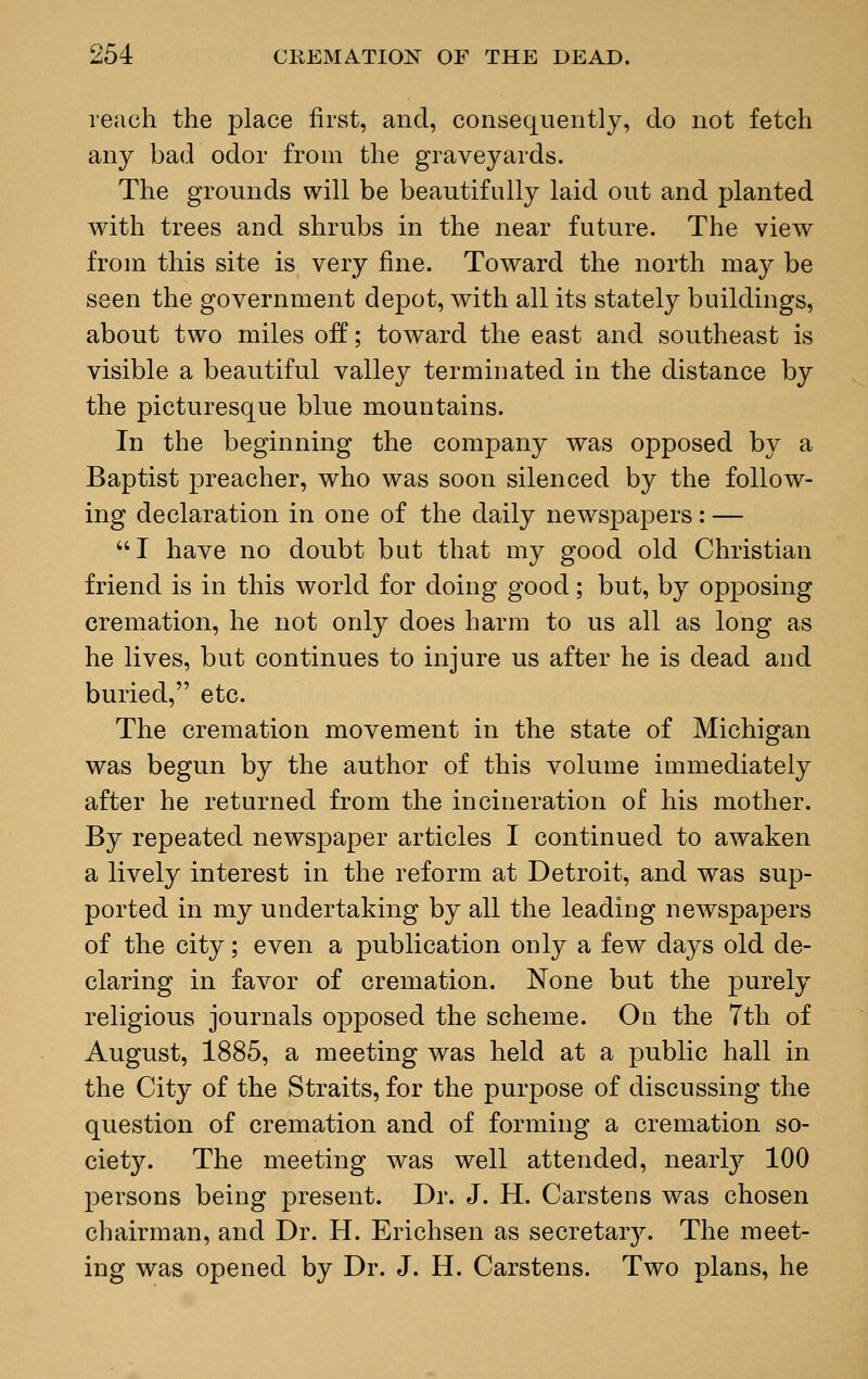 reach the place first, and, consequently, do not fetch any bad odor from the graveyards. The grounds will be beautifully laid out and planted with trees and shrubs in the near future. The view from this site is very fine. Toward the north may be seen the government depot, with all its stately buildings, about two miles off; toward the east and southeast is visible a beautiful valley terminated in the distance by the picturesque blue mountains. In the beginning the company was opposed by a Baptist preacher, who was soon silenced by the follow- ing declaration in one of the daily newspapers: — I have no doubt but that my good old Christian friend is in this world for doing good; but, by opposing cremation, he not only does harm to us all as long as he lives, but continues to injure us after he is dead and buried, etc. The cremation movement in the state of Michigan was begun by the author of this volume immediately after he returned from the incineration of his mother. By repeated newspaper articles I continued to awaken a lively interest in the reform at Detroit, and was sup- ported in my undertaking by all the leading newspapers of the city; even a publication only a few days old de- claring in favor of cremation. None but the purely religious journals opposed the scheme. On the 7th of August, 1885, a meeting was held at a public hall in the City of the Straits, for the purpose of discussing the question of cremation and of forming a cremation so- ciety. The meeting was well attended, nearly 100 persons being present. Dr. J. H. Carstens was chosen chairman, and Dr. H. Erichsen as secretary. The meet- ing was opened by Dr. J. H. Carstens. Two plans, he
