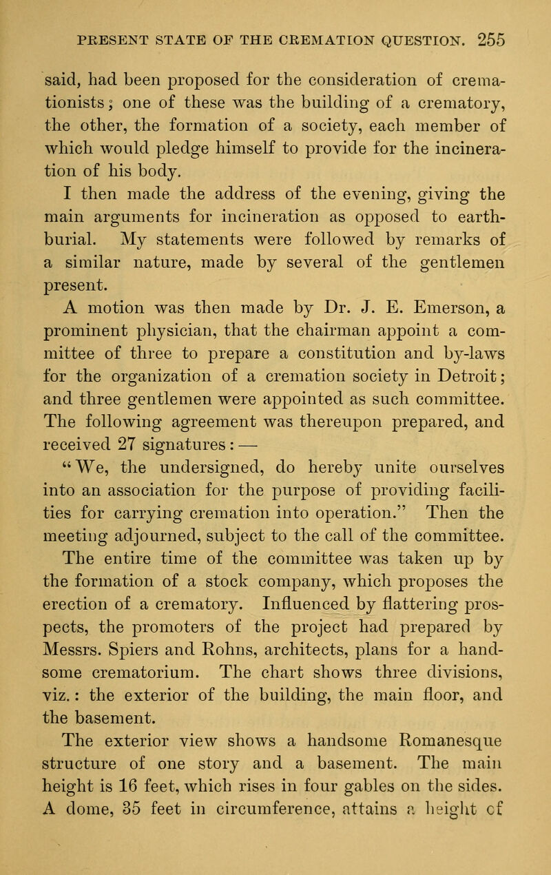 said, had been proposed for the consideration of crema- tionists; one of these was the building of a crematory, the other, the formation of a society, each member of which would pledge himself to provide for the incinera- tion of his body. I then made the address of the evening, giving the main arguments for incineration as opposed to earth- burial. My statements were followed by remarks of a similar nature, made by several of the gentlemen present. A motion was then made by Dr. J. E. Emerson, a prominent physician, that the chairman appoint a com- mittee of three to prepare a constitution and by-laws for the organization of a cremation society in Detroit; and three gentlemen were appointed as such committee. The following agreement was thereupon prepared, and received 27 signatures : — We, the undersigned, do hereby unite ourselves into an association for the purpose of providing facili- ties for carrying cremation into operation. Then the meeting adjourned, subject to the call of the committee. The entire time of the committee was taken up by the formation of a stock company, which proposes the erection of a crematory. Influenced by flattering pros- pects, the promoters of the project had prepared by Messrs. Spiers and Rohns, architects, plans for a hand- some crematorium. The chart shows three divisions, viz.: the exterior of the building, the main floor, and the basement. The exterior view shows a handsome Romanesque structure of one story and a basement. The main height is 16 feet, which rises in four gables on the sides. A dome, 35 feet in circumference, attains a height cf