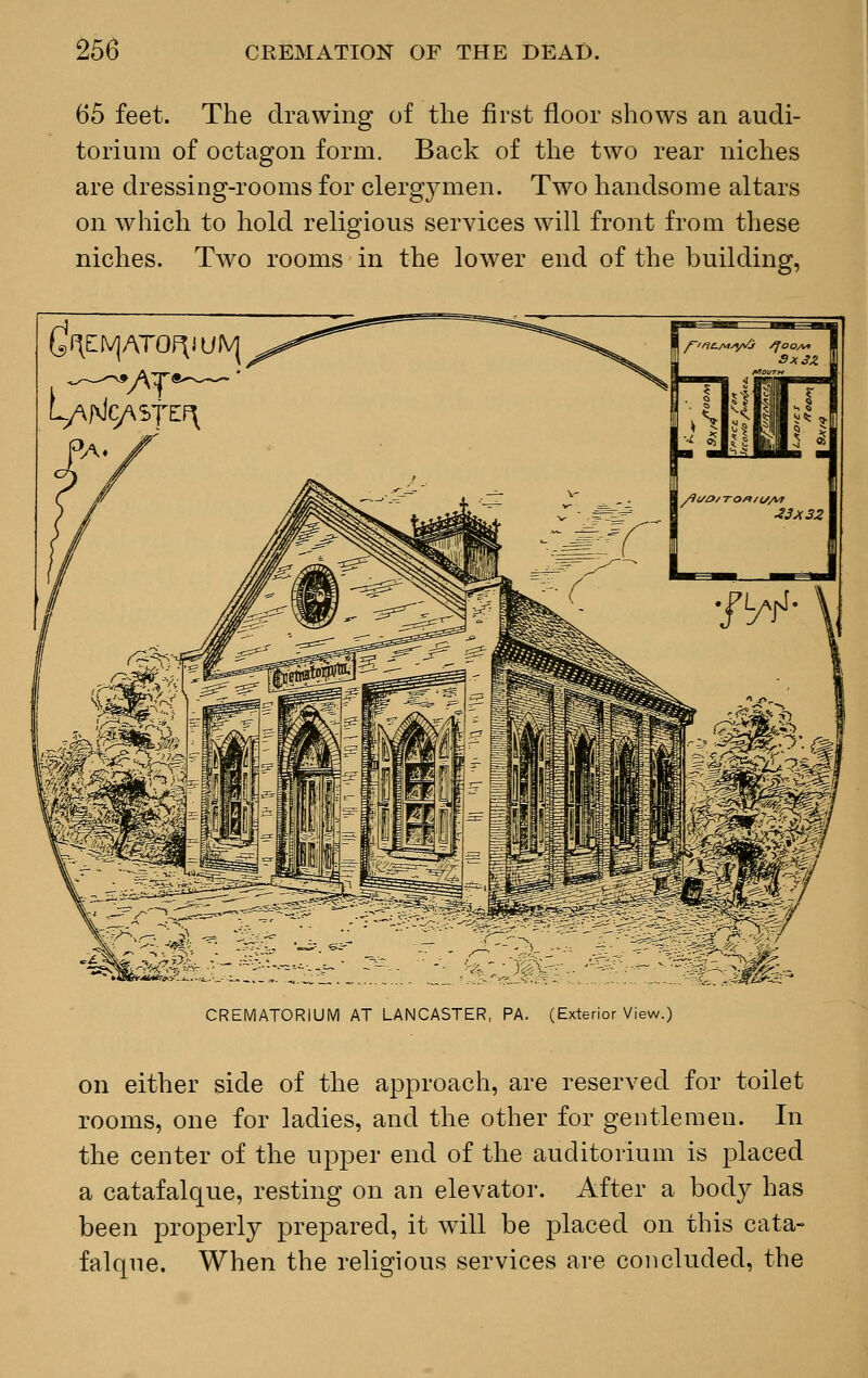 65 feet. The drawing of the first floor shows an audi- torium of octagon form. Back of the two rear niches are dressing-rooms for clergymen. Two handsome altars on which to hold religious services will front from these niches. Two rooms in the lower end of the building, ^f\EIV]ATOF^UJVJ LANcy\S7EF\ CREMATORIUM AT LANCASTER, PA. (Exterior View.) on either side of the approach, are reserved for toilet rooms, one for ladies, and the other for gentlemen. In the center of the upper end of the auditorium is placed a catafalque, resting on an elevator. After a body has been properly prepared, it will be placed on this cata- falque. When the religious services are concluded, the