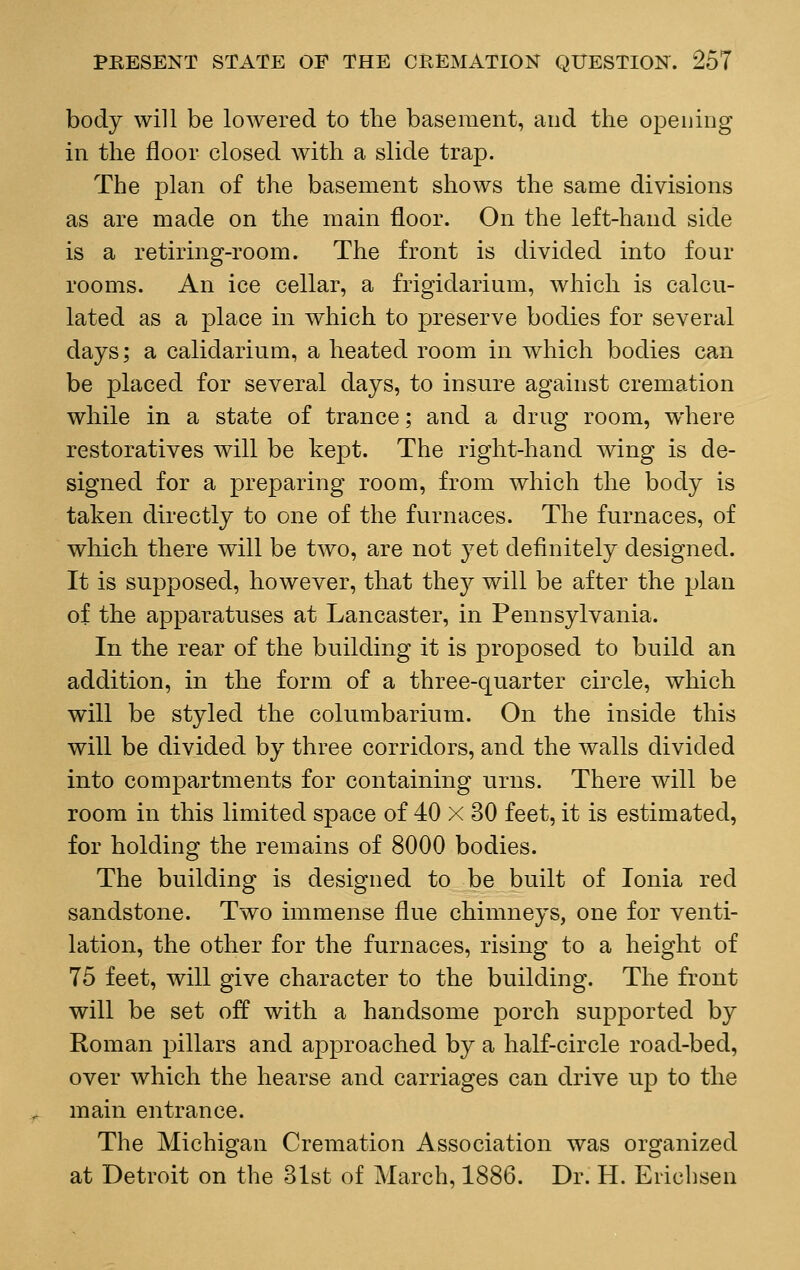 body will be lowered to the basement, and the opening in the floor closed with a slide trap. The plan of the basement shows the same divisions as are made on the main floor. On the left-hand side is a retiring-room. The front is divided into four rooms. An ice cellar, a frigiclarium, which is calcu- lated as a place in which to preserve bodies for several days; a calidarium, a heated room in which bodies can be placed for several days, to insure against cremation while in a state of trance; and a drug room, where restoratives will be kept. The right-hand wing is de- signed for a preparing room, from which the body is taken directly to one of the furnaces. The furnaces, of which there will be two, are not yet definitely designed. It is supposed, however, that thej^ will be after the plan of the apparatuses at Lancaster, in Pennsylvania. In the rear of the building it is proposed to build an addition, in the form of a three-quarter circle, which will be styled the columbarium. On the inside this will be divided by three corridors, and the walls divided into compartments for containing urns. There will be room in this limited space of 40 X 30 feet, it is estimated, for holding the remains of 8000 bodies. The building is designed to be built of Ionia red sandstone. Two immense flue chimneys, one for venti- lation, the other for the furnaces, rising to a height of 75 feet, will give character to the building. The front will be set off with a handsome porch supported by Roman pillars and approached by a half-circle road-bed, over which the hearse and carriages can drive up to the main entrance. The Michigan Cremation Association was organized at Detroit on the 31st of March, 1886. Dr. H. Ericbsen