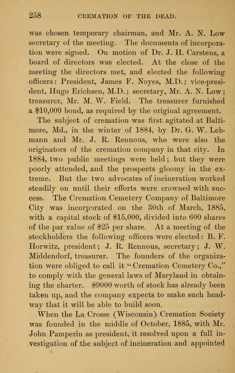 was chosen temporary chairman, and Mr. A. N. Low- secretary of the meeting. The documents of incorpora- tion were signed. On motion of Dr. J. H. Carstens, a board of directors was elected. At the close of the meeting the directors met, and elected the following officers: President, James F. Noyes, M.D.; vice-presi- dent, Hugo Erichsen, M.D.; secretary, Mr. A. N. Low; treasurer, Mr. M. W. Field. The treasurer furnished a $10,000 bond, as required by the original agreement. The subject of cremation was first, agitated at Balti- more, Md., in the winter of 1884, by Dr. G. W. Leh- mann and Mr. J. R. Rennous, who were also the originators of the cremation company in that city. In 1884, two public meetings were held; but they were poorly attended, and the prospects gloomy in the ex- treme. But the two advocates of incineration worked steadily on until their efforts were crowned with suc- cess. The Cremation Cemetery Company of Baltimore City was incorporated on the 30th of March, 1885, with a capital stock of $15,000, divided into 600 shares of the par value of $25 per share. At a meeting of the stockholders the following officers were elected: B. F. Horwitz, president; J. R. Rennous, secretary; J. W. Middendorf, treasurer. The founders of the organiza- tion were obliged to call it  Cremation Cemetery Co., to comply with the general laws of Maryland in obtain- ing the charter. $9000 worth of stock has already been taken up, and the company expects to make such head- way that it will be able to build soon. When the La Crosse (Wisconsin) Cremation Society was founded in the middle of October, 1885, with Mr. John Pamperin as president, it resolved upon a full in- vestigation of the subject of incineration and appointed