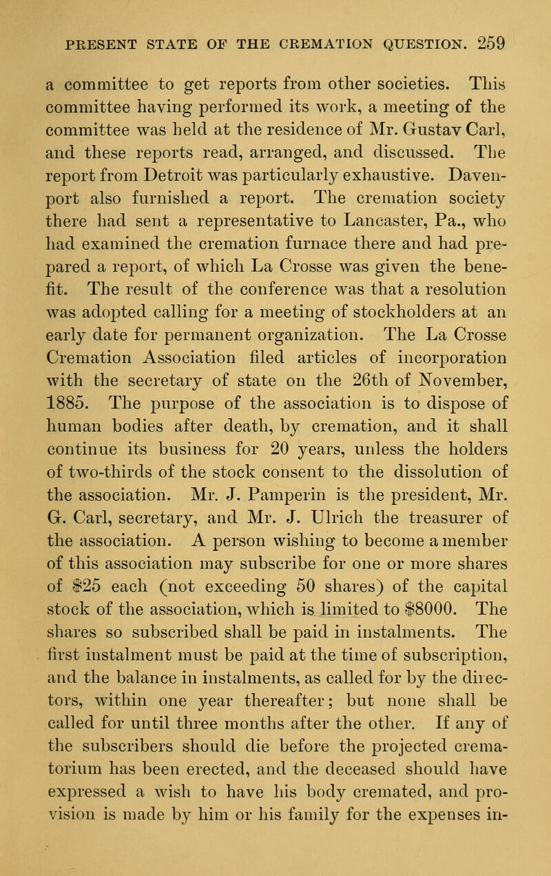 a committee to get reports from other societies. Tliis committee having performed its work, a meeting of the committee was held at the residence of Mr. Gustav Carl, and these reports read, arranged, and discussed. The report from Detroit was particularly exhaustive. Daven- port also furnished a report. The cremation society there had sent a representative to Lancaster, Pa., who had examined the cremation furnace there and had pre- pared a report, of which La Crosse was given the bene- fit. The result of the conference was that a resolution was adopted calling for a meeting of stockholders at an early date for permanent organization. The La Crosse Cremation Association filed articles of incorporation with the secretary of state on the 26th of November, 1885. The purpose of the association is to dispose of human bodies after death, by cremation, and it shall continue its business for 20 years, unless the holders of two-thirds of the stock consent to the dissolution of the association. Mr. J. Pamperin is the president, Mr. G. Carl, secretary, and Mr. J. Ulrich the treasurer of the association. A person wishing to become a member of this association may subscribe for one or more shares of #25 each (not exceeding 50 shares) of the capital stock of the association, which is limited to $8000. The shares so subscribed shall be paid in instalments. The first instalment must be paid at the time of subscription, and the balance in instalments, as called for by the direc- tors, within one year thereafter; but none shall be called for until three months after the other. If any of the subscribers should die before the projected crema- torium has been erected, and the deceased should have expressed a wish to have his body cremated, and pro- vision is made by him or his family for the expenses in-