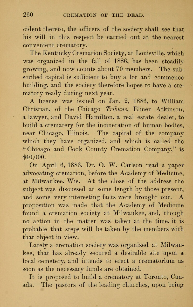 cident thereto, the officers of the society shall see that his will in this respect be carried out at the nearest convenient crematory. The Kentucky Cremation Society, at Louisville, which was organized in the fall of 1886, has been steadily growing, and now counts about 70 members. The sub- scribed capital is sufficient to buy a lot and commence building, and the society therefore hopes to have a cre- matory ready during next year. A license was issued on Jan. 2, 1886, to William Christian, of the Chicago Tribune, Elmer Atkinson, a lawyer, and David Hamilton, a real estate dealer, to build a crematery for the incineration of human bodies, near Chicago, Illinois. The capital of the company which they have organized, and which is called the  Chicago and Cook County Cremation Company, is 140,000. On April 6, 1886, Dr. O. W. Carlson read a paper advocating cremation, before the Academy of Medicine, at Milwaukee, Wis. At the close of the address the subject was discussed at some length by those present, and some very interesting facts were brought out. A proposition was made that the Academy of Medicine found a cremation society at Milwaukee, and, though no action in the matter was taken at the time, it is probable that steps will be taken by the members with that object in view. Lately a cremation society was organized at Milwau- kee, that has already secured a desirable site upon a local cemetery, and intends to erect a crematorium as soon as the necessary funds are obtained. It is proposed to build a crematory at Toronto, Can- ada. The pastors of the leading churches, upon being