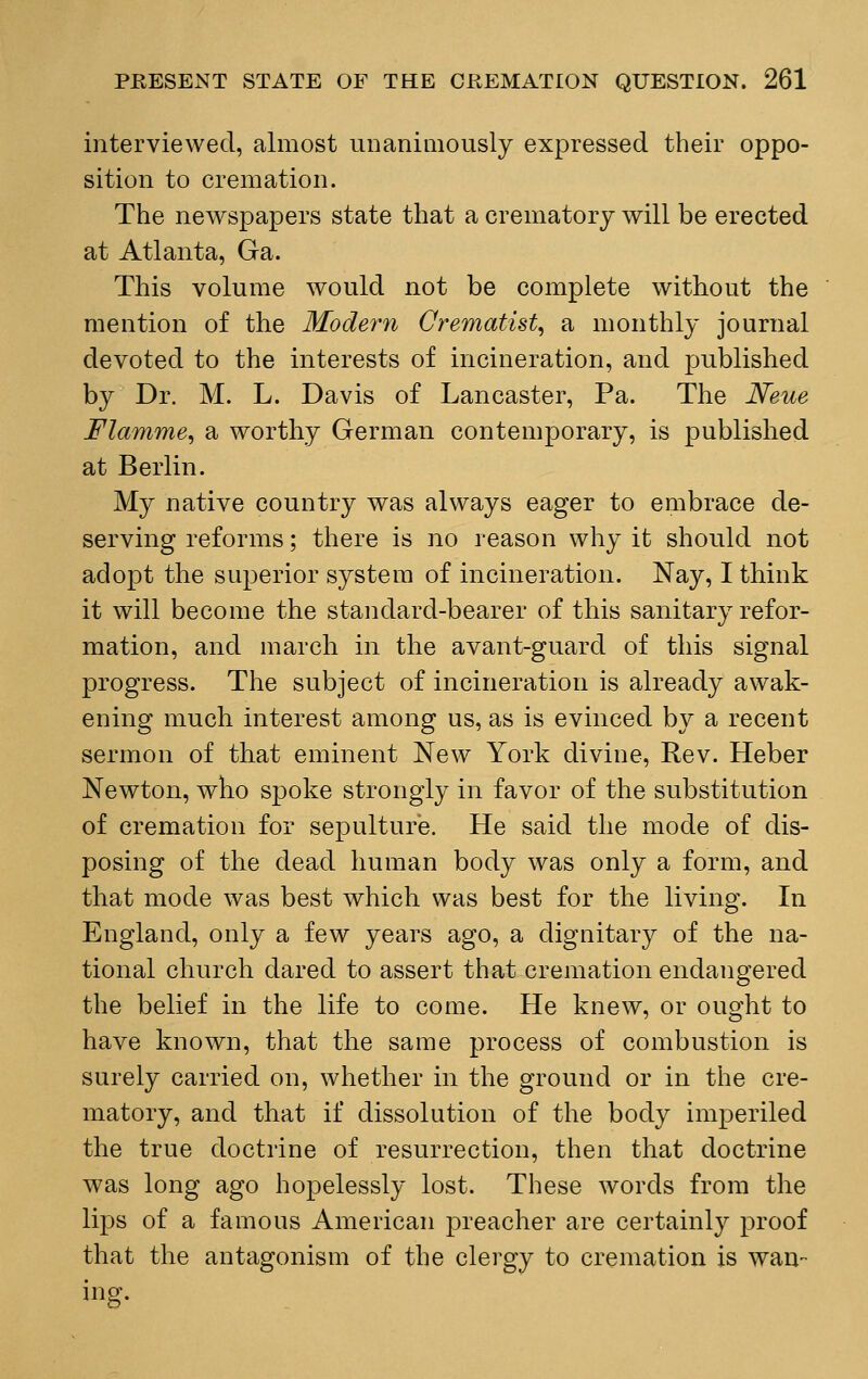 interviewed, almost unanimously expressed their oppo- sition to cremation. The newspapers state that a crematory will be erected at Atlanta, Ga. This volume would not be complete without the mention of the Modern Crematist, a monthly journal devoted to the interests of incineration, and published by Dr. M. L. Davis of Lancaster, Pa. The Neue Flamme, a worthy German contemporary, is published at Berlin. My native country was always eager to embrace de- serving reforms; there is no reason why it should not adopt the superior system of incineration. Nay, I think it will become the standard-bearer of this sanitary refor- mation, and march in the avant-guard of this signal progress. The subject of incineration is already awak- ening much interest among us, as is evinced by a recent sermon of that eminent New York divine, Rev. Heber Newton, who spoke strongly in favor of the substitution of cremation for sepulture. He said the mode of dis- posing of the dead human body was only a form, and that mode was best which was best for the living. In England, only a few years ago, a dignitary of the na- tional church dared to assert that cremation endangered the belief in the life to come. He knew, or ought to have known, that the same process of combustion is surely carried on, whether in the ground or in the cre- matory, and that if dissolution of the body imperiled the true doctrine of resurrection, then that doctrine was long ago hopelessly lost. These words from the lips of a famous American preacher are certainly proof that the antagonism of the clergy to cremation is wan- ing.