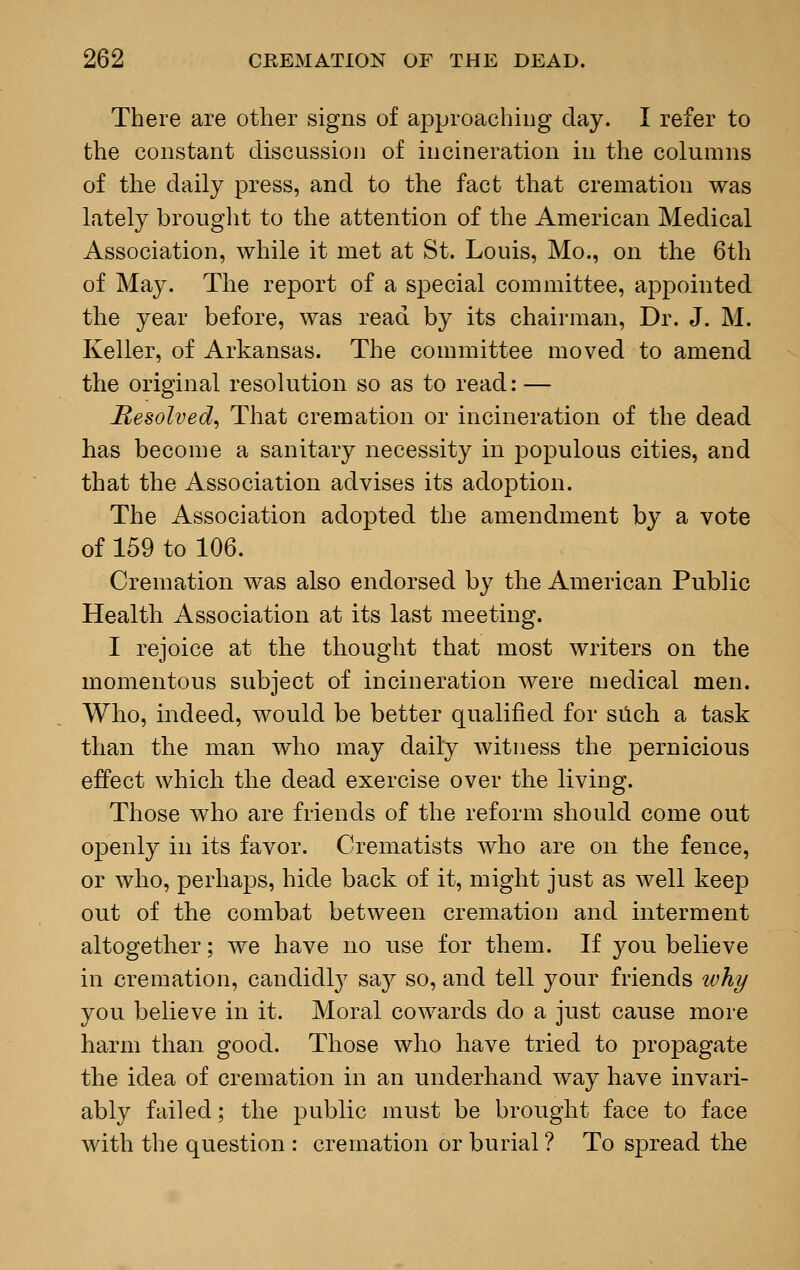 There are other signs of approaching day. I refer to the constant discussion of incineration in the columns of the daily press, and to the fact that cremation was lately brought to the attention of the American Medical Association, while it met at St. Louis, Mo., on the 6th of May. The report of a special committee, appointed the year before, was read by its chairman, Dr. J. M. Keller, of Arkansas. The committee moved to amend the original resolution so as to read: — Resolved, That cremation or incineration of the dead has become a sanitary necessity in populous cities, and that the Association advises its adoption. The Association adopted the amendment by a vote of 159 to 106. Cremation was also endorsed by the American Public Health Association at its last meeting. I rejoice at the thought that most writers on the momentous subject of incineration were medical men. Who, indeed, would be better qualified for such a task than the man who may daily witness the pernicious effect which the dead exercise over the living. Those who are friends of the reform should come out openly in its favor. Crematists who are on the fence, or who, perhaps, hide back of it, might just as well keep out of the combat between cremation and interment altogether; we have no use for them. If you believe in cremation, candidly say so, and tell your friends why you believe in it. Moral cowards do a just cause more harm than good. Those who have tried to propagate the idea of cremation in an underhand way have invari- ably failed; the public must be brought face to face with the question : cremation or burial ? To spread the